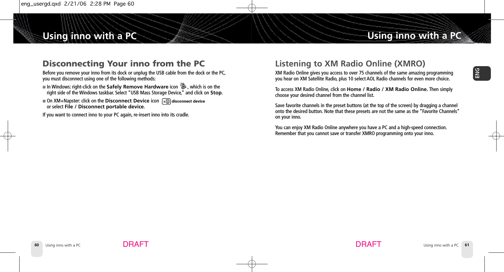 Using inno with a PC60Using inno with a PCUsing inno with a PC 61Using inno with a PCDRAFT DRAFTListening to XM Radio Online (XMRO)XM Radio Online gives you access to over 75 channels of the same amazing programmingyou hear on XM Satellite Radio,plus 10 select AOL Radio channels for even more choice.To access XM Radio Online,click on Home / Radio / XM Radio Online. Then simplychoose your desired channel from the channel list.Save favorite channels in the preset buttons (at the top of the screen) by dragging a channelonto the desired button. Note that these presets are not the same as the “Favorite Channels”on your inno.You can enjoy XM Radio Online anywhere you have a PC and a high-speed connection.Remember that you cannot save or transfer XMRO programming onto your inno.Disconnecting Your inno from the PCBefore you remove your inno from its dock or unplug the USB cable from the dock or the PC,you must disconnect using one of the following methods:■In Windows: right-click on the Safely Remove Hardwareicon        , which is on theright side of the Windows taskbar.Select “USB Mass Storage Device,” and click on Stop.■On XM+Napster: click on the Disconnect Device icon or select File / Disconnect portable device.If you want to connect inno to your PC again, re-insert inno into its cradle.eng_usergd.qxd  2/21/06  2:28 PM  Page 60