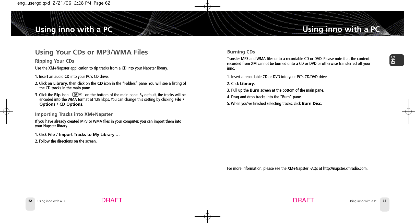 DRAFT DRAFTUsing inno with a PC62 Using inno with a PC 63Using inno with a PCBurning CDsTransfer MP3 and WMA files onto a recordable CD or DVD.Please note that the contentrecorded from XM cannot be burned onto a CD or DVD or otherwise transferred off yourinno.1. Insert a recordable CD or DVD into your PC’s CD/DVD drive.2. Click Library.3. Pull up the Burnscreen at the bottom of the main pane.4. Drag and drop tracks into the “Burn” pane.5. When you’ve finished selecting tracks,click Burn Disc.Using inno with a PCUsing Your CDs or MP3/WMA FilesRipping Your CDsUse the XM+Napster application to rip tracks from a CD into your Napster library.1. Insert an audio CD into your PC’s CD drive.2. Click on Library,then click on the CD icon in the “Folders” pane. You will see a listing ofthe CD tracks in the main pane.3. Click the Rip icon                on the bottom of the main pane.By default, the tracks will beencoded into the WMA format at 128 kbps. You can change this setting by clicking File /Options / CD Options.Importing Tracks into XM+NapsterIf you have already created MP3 or WMA files in your computer,you can import them intoyour Napster library.1. Click File / Import Tracks to My Library …2. Follow the directions on the screen.For more information, please see the XM+Napster FAQs at http://napster.xmradio.com.eng_usergd.qxd  2/21/06  2:28 PM  Page 62