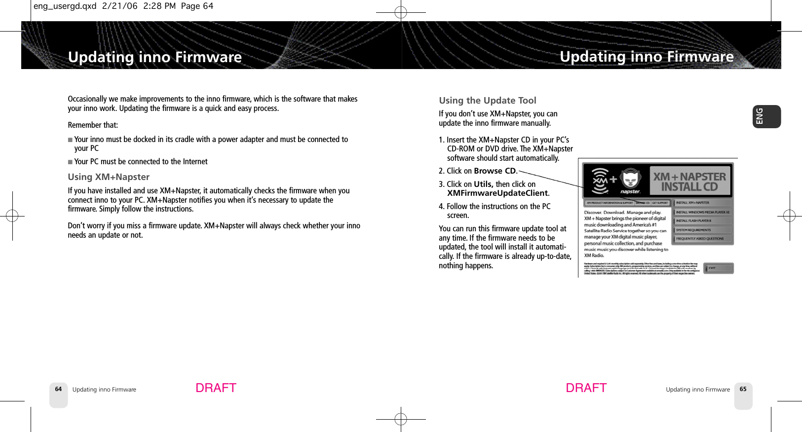 Updating inno FirmwareUpdating inno Firmware65Updating inno Firmware64Updating inno FirmwareDRAFT DRAFTOccasionally we make improvements to the inno firmware, which is the software that makesyour inno work. Updating the firmware is a quick and easy process.Remember that:■Your inno must be docked in its cradle with a power adapter and must be connected toyour PC■Your PC must be connected to the InternetUsing XM+NapsterIf you have installed and use XM+Napster,it automatically checks the firmware when youconnect inno to your PC. XM+Napster notifies you when it’s necessary to update thefirmware. Simply follow the instructions.Don’t worry if you miss a firmware update.XM+Napster will always check whether your innoneeds an update or not.Using the Update ToolIf you don’t use XM+Napster,you canupdate the inno firmware manually.1. Insert the XM+Napster CD in your PC’sCD-ROM or DVD drive. The XM+Napstersoftware should start automatically.2. Click on Browse CD.3. Click on Utils, then click onXMFirmwareUpdateClient.4. Follow the instructions on the PCscreen.You can run this firmware update tool atany time.If the firmware needs to beupdated, the tool will install it automati-cally. If the firmware is already up-to-date,nothing happens.eng_usergd.qxd  2/21/06  2:28 PM  Page 64