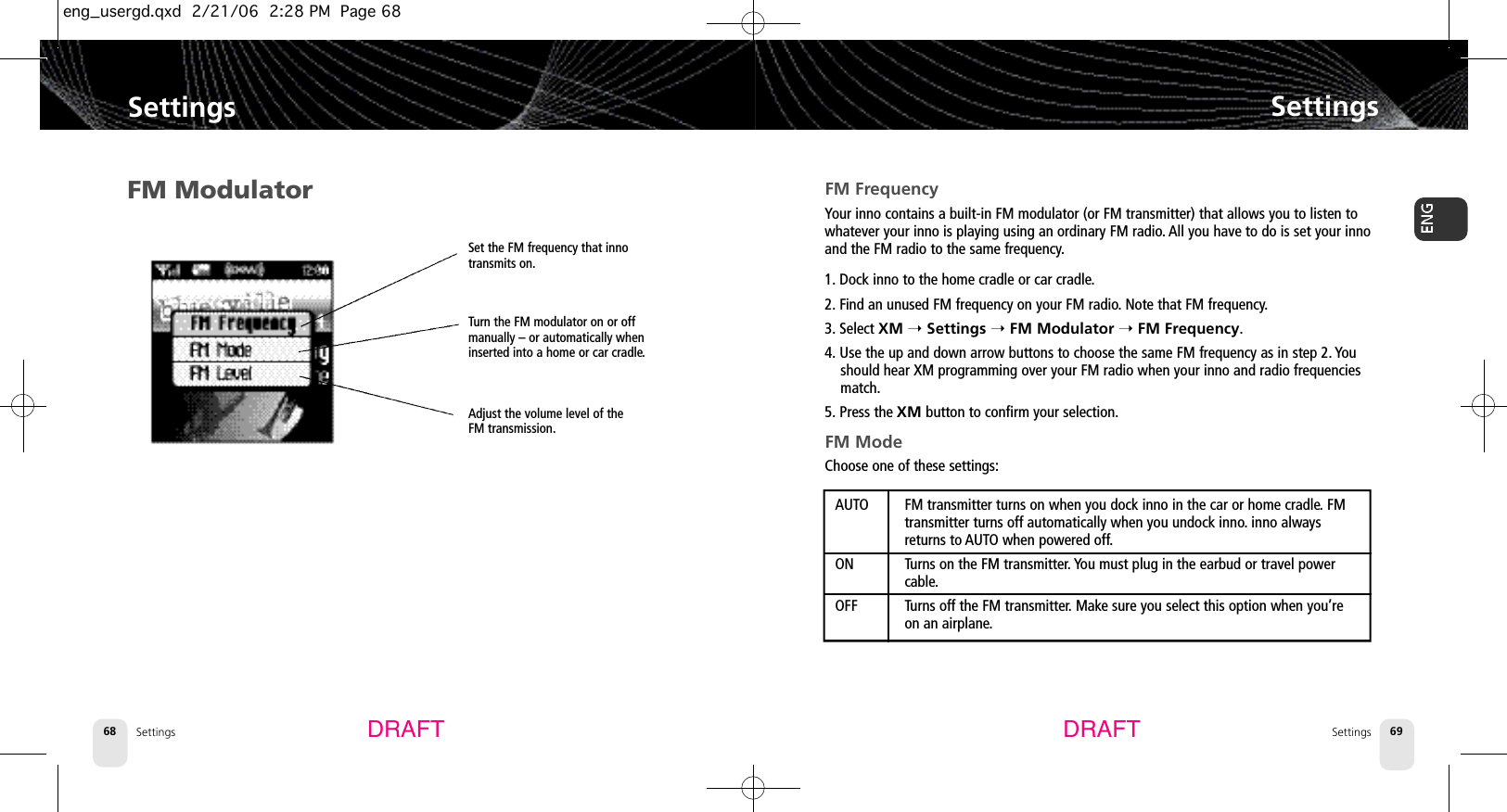 SettingsSettings 69Settings68SettingsDRAFT DRAFTFM ModulatorSet the FM frequency that innotransmits on.Turn the FM modulator on or offmanually – or automatically wheninserted into a home or car cradle.Adjust the volume level of theFM transmission.FM FrequencyYour inno contains a built-in FM modulator (or FM transmitter) that allows you to listen towhatever your inno is playing using an ordinary FM radio.All you have to do is set your innoand the FM radio to the same frequency.1. Dock inno to the home cradle or car cradle.2. Find an unused FM frequency on your FM radio.Note that FM frequency.3. Select XM ➝Settings ➝FM Modulator ➝FM Frequency.4. Use the up and down arrow buttons to choose the same FM frequency as in step 2. Youshould hear XM programming over your FM radio when your inno and radio frequenciesmatch.5. Press the XM button to confirm your selection.FM ModeChoose one of these settings:AUTO FM transmitter turns on when you dock inno in the car or home cradle.FM transmitter turns off automatically when you undock inno.inno always returns to AUTO when powered off.ON Turns on the FM transmitter. You must plug in the earbud or travel power cable.OFF Turns off the FM transmitter. Make sure you select this option when you’re on an airplane.eng_usergd.qxd  2/21/06  2:28 PM  Page 68