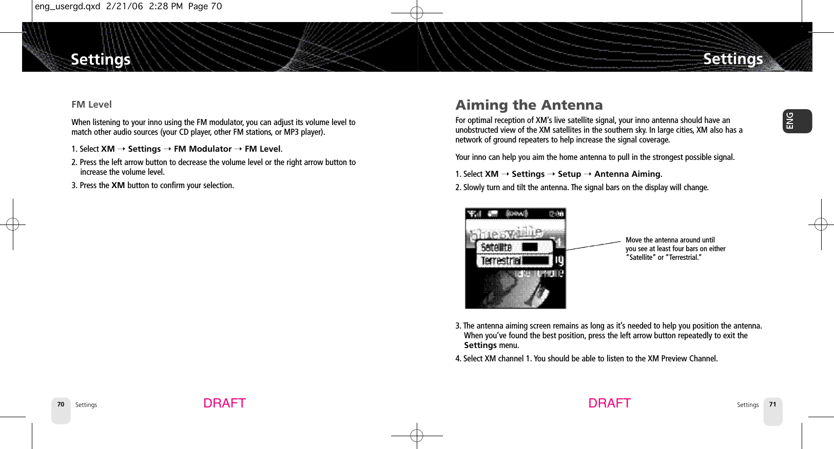 SettingsSettings 71Settings70SettingsDRAFT DRAFTAiming the AntennaFor optimal reception of XM’s live satellite signal, your inno antenna should have an unobstructed view of the XM satellites in the southern sky.In large cities,XM also has a network of ground repeaters to help increase the signal coverage.Your inno can help you aim the home antenna to pull in the strongest possible signal.1. Select XM ➝Settings ➝Setup ➝Antenna Aiming.2. Slowly turn and tilt the antenna. The signal bars on the display will change.3. The antenna aiming screen remains as long as it’s needed to help you position the antenna.When you’ve found the best position, press the left arrow button repeatedly to exit theSettings menu.4. Select XM channel 1. You should be able to listen to the XM Preview Channel.FM LevelWhen listening to your inno using the FM modulator,you can adjust its volume level tomatch other audio sources (your CD player,other FM stations,or MP3 player).1. Select XM ➝Settings ➝FM Modulator ➝FM Level.2. Press the left arrow button to decrease the volume level or the right arrow button toincrease the volume level.3. Press the XM button to confirm your selection.Move the antenna around untilyou see at least four bars on either“Satellite” or “Terrestrial.”eng_usergd.qxd  2/21/06  2:28 PM  Page 70