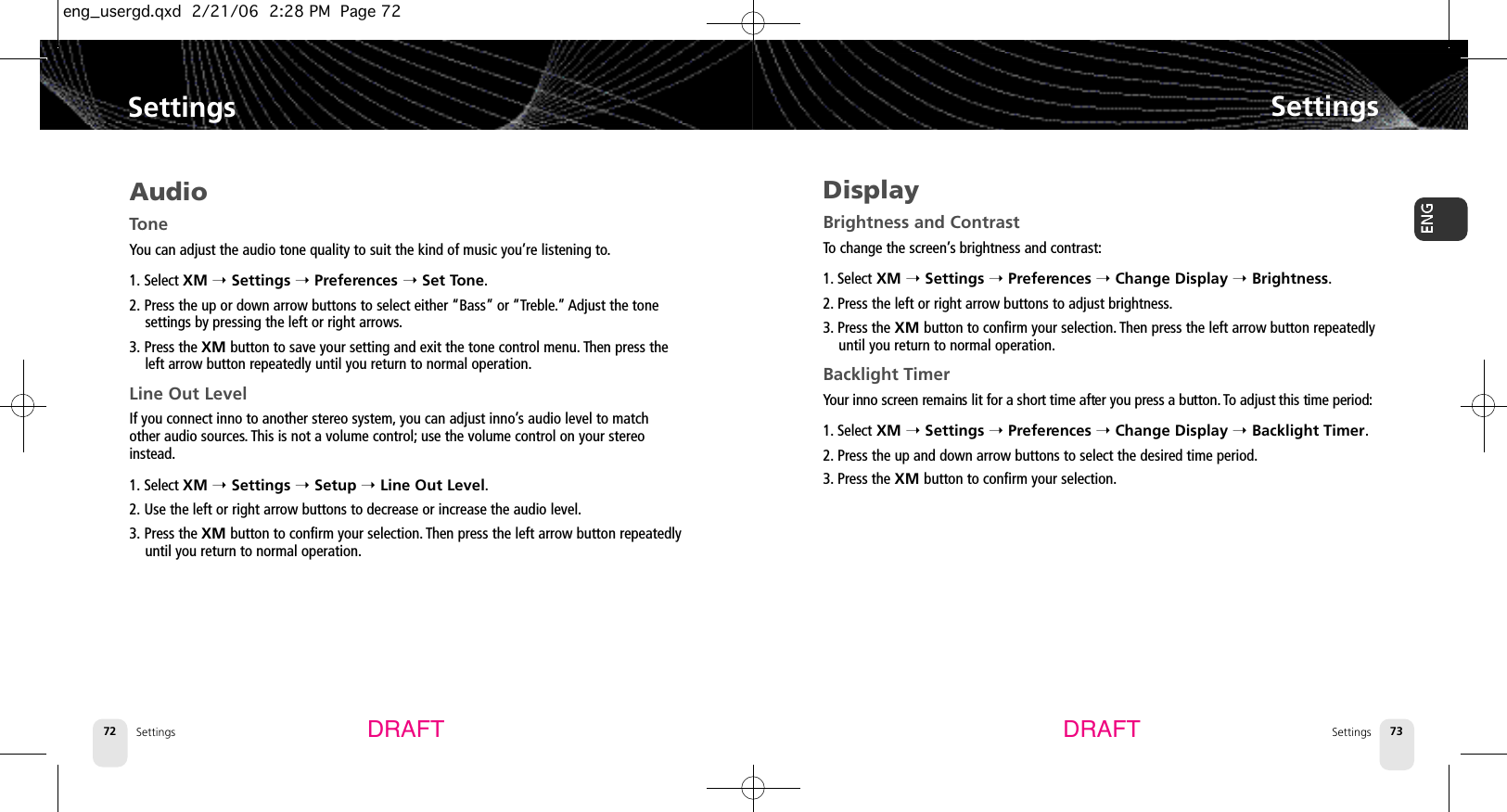 Settings72SettingsSettings 73SettingsDRAFT DRAFTAudioToneYou can adjust the audio tone quality to suit the kind of music you’re listening to.1. Select XM ➝Settings ➝Preferences ➝Set Tone.2. Press the up or down arrow buttons to select either “Bass” or “Treble.” Adjust the tonesettings by pressing the left or right arrows.3. Press the XM button to save your setting and exit the tone control menu. Then press theleft arrow button repeatedly until you return to normal operation.Line Out LevelIf you connect inno to another stereo system, you can adjust inno’s audio level to matchother audio sources. This is not a volume control; use the volume control on your stereoinstead.1. Select XM ➝Settings ➝Setup ➝Line Out Level.2. Use the left or right arrow buttons to decrease or increase the audio level.3. Press the XM button to confirm your selection. Then press the left arrow button repeatedlyuntil you return to normal operation.DisplayBrightness and ContrastTo change the screen’s brightness and contrast:1. Select XM ➝Settings ➝Preferences ➝Change Display ➝Brightness.2. Press the left or right arrow buttons to adjust brightness.3. Press the XM button to confirm your selection. Then press the left arrow button repeatedlyuntil you return to normal operation.Backlight TimerYour inno screen remains lit for a short time after you press a button. To adjust this time period:1. Select XM ➝Settings ➝Preferences ➝Change Display ➝Backlight Timer.2. Press the up and down arrow buttons to select the desired time period.3. Press the XM button to confirm your selection.eng_usergd.qxd  2/21/06  2:28 PM  Page 72