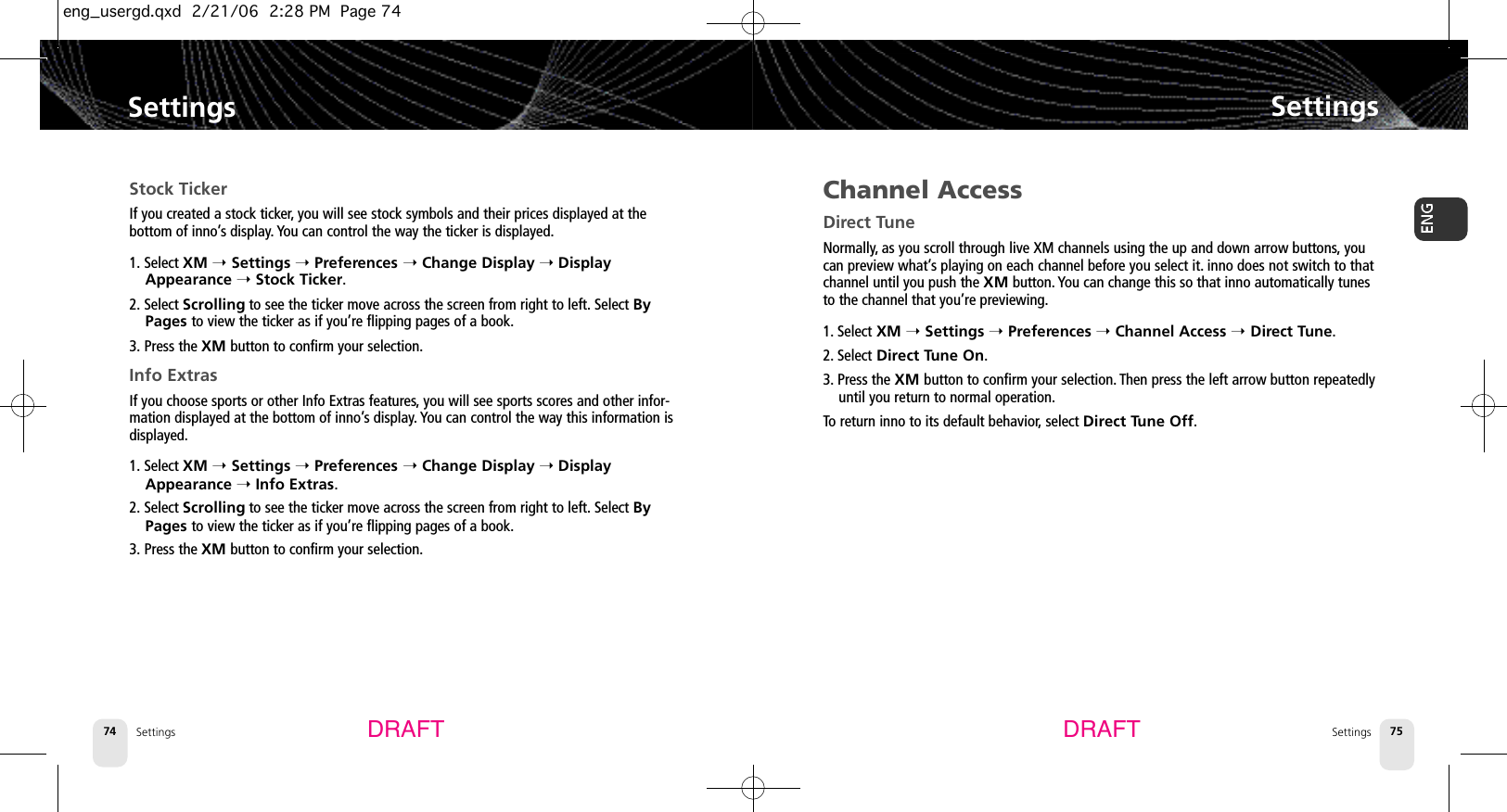 Settings74SettingsSettings 75SettingsDRAFT DRAFTStock TickerIf you created a stock ticker, you will see stock symbols and their prices displayed at the bottom of inno’s display. You can control the way the ticker is displayed.1. Select XM ➝Settings ➝Preferences ➝Change Display ➝DisplayAppearance ➝Stock Ticker.2. Select Scrolling to see the ticker move across the screen from right to left. Select ByPages to view the ticker as if you’re flipping pages of a book.3. Press the XM button to confirm your selection.Info ExtrasIf you choose sports or other Info Extras features,you will see sports scores and other infor-mation displayed at the bottom of inno’s display. You can control the way this information isdisplayed.1. Select XM ➝Settings ➝Preferences ➝Change Display ➝DisplayAppearance ➝Info Extras.2. Select Scrolling to see the ticker move across the screen from right to left. Select ByPages to view the ticker as if you’re flipping pages of a book.3. Press the XM button to confirm your selection.Channel AccessDirect TuneNormally, as you scroll through live XM channels using the up and down arrow buttons, youcan preview what’s playing on each channel before you select it. inno does not switch to thatchannel until you push the XM button. You can change this so that inno automatically tunesto the channel that you’re previewing.1. Select XM ➝Settings ➝Preferences ➝Channel Access ➝Direct Tune.2. Select Direct Tune On.3. Press the XM button to confirm your selection. Then press the left arrow button repeatedlyuntil you return to normal operation.To return inno to its default behavior,select Direct Tune Off.eng_usergd.qxd  2/21/06  2:28 PM  Page 74