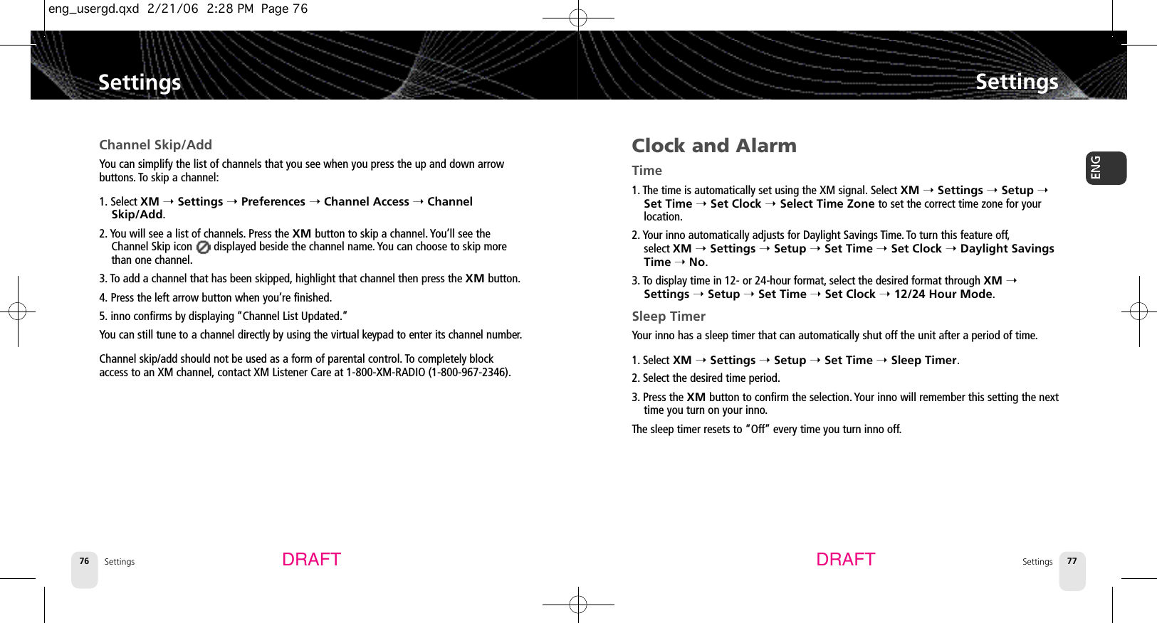 Settings76Clock and AlarmTime1. The time is automatically set using the XM signal. Select XM ➝Settings ➝Setup ➝Set Time ➝Set Clock ➝Select Time Zone to set the correct time zone for yourlocation.2. Your inno automatically adjusts for Daylight Savings Time. To turn this feature off,select XM ➝Settings ➝Setup ➝Set Time ➝Set Clock ➝Daylight SavingsTime ➝No.3. To display time in 12- or 24-hour format, select the desired format through XM ➝Settings ➝Setup ➝Set Time ➝Set Clock ➝12/24 Hour Mode.Sleep TimerYour inno has a sleep timer that can automatically shut off the unit after a period of time.1. Select XM ➝Settings ➝Setup ➝Set Time ➝Sleep Timer.2. Select the desired time period.3. Press the XM button to confirm the selection. Your inno will remember this setting the nexttime you turn on your inno.The sleep timer resets to “Off” every time you turn inno off.SettingsSettings 77SettingsChannel Skip/AddYou can simplify the list of channels that you see when you press the up and down arrowbuttons. To skip a channel:1. Select XM ➝Settings ➝Preferences ➝Channel Access ➝ChannelSkip/Add.2. You will see a list of channels.Press the XM button to skip a channel. You’ll see theChannel Skip icon       displayed beside the channel name. You can choose to skip morethan one channel.3. To add a channel that has been skipped, highlight that channel then press the XM button.4. Press the left arrow button when you’re finished.5. inno confirms by displaying “Channel List Updated.”You can still tune to a channel directly by using the virtual keypad to enter its channel number.Channel skip/add should not be used as a form of parental control. To completely blockaccess to an XM channel, contact XM Listener Care at 1-800-XM-RADIO (1-800-967-2346).DRAFT DRAFTeng_usergd.qxd  2/21/06  2:28 PM  Page 76