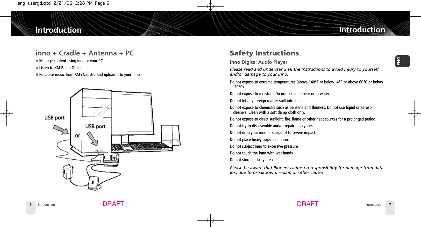 Introduction6IntroductionIntroduction 7IntroductionDRAFT DRAFTSafety Instructionsinno Digital Audio PlayerPlease read and understand all the instructions to avoid injury to yourselfand/or damage to your inno.Do not expose to extreme temperatures (above 140°F or below -4°F,or above 60°C or below-20°C).Do not expose to moisture.Do not use inno near or in water.Do not let any foreign matter spill into inno.Do not expose to chemicals such as benzene and thinners.Do not use liquid or aerosol cleaners. Clean with a soft damp cloth only.Do not expose to direct sunlight, fire, flame or other heat sources for a prolonged period.Do not try to disassemble and/or repair inno yourself.Do not drop your inno or subject it to severe impact.Do not place heavy objects on inno.Do not subject inno to excessive pressure.Do not touch the inno with wet hands.Do not store in dusty areas.Please be aware that Pioneer claims no responsibility for damage from dataloss due to breakdown, repair, or other causes.inno + Cradle + Antenna + PC■Manage content using inno or your PC■Listen to XM Radio Online■Purchase music from XM+Napster and upload it to your innoeng_usergd.qxd  2/21/06  2:28 PM  Page 6