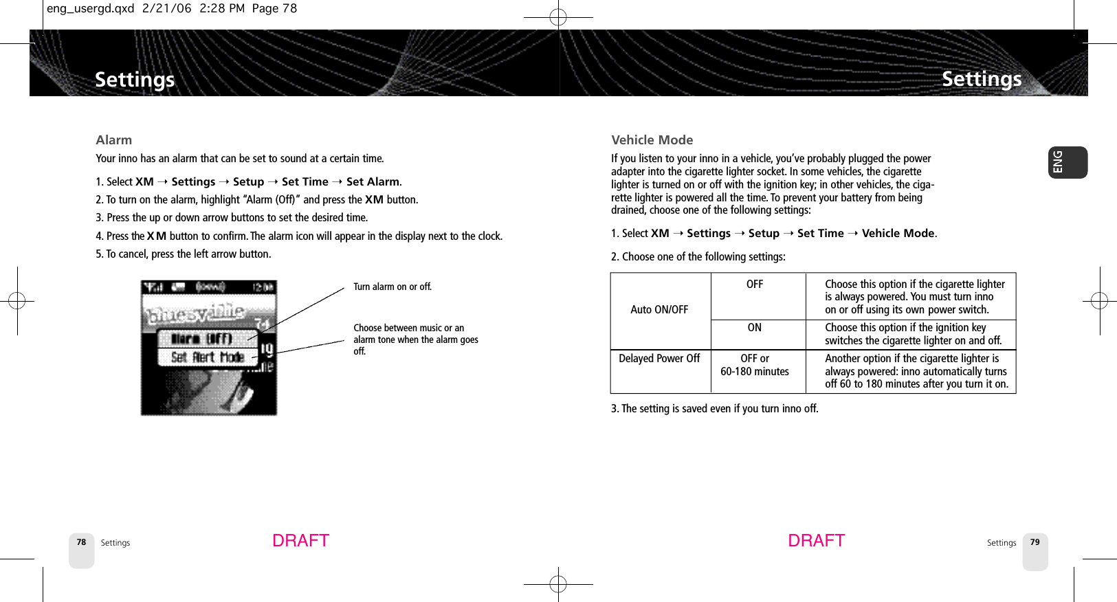 SettingsSettings 79Settings78SettingsDRAFT DRAFTVehicle ModeIf you listen to your inno in a vehicle,you’ve probably plugged the poweradapter into the cigarette lighter socket. In some vehicles,the cigarettelighter is turned on or off with the ignition key; in other vehicles,the ciga-rette lighter is powered all the time. To prevent your battery from beingdrained, choose one of the following settings:1. Select XM ➝Settings ➝Setup ➝Set Time ➝Vehicle Mode.2. Choose one of the following settings:3. The setting is saved even if you turn inno off.AlarmYour inno has an alarm that can be set to sound at a certain time.1. Select XM ➝Settings ➝Setup ➝Set Time ➝Set Alarm.2. To turn on the alarm, highlight “Alarm (Off)” and press the XM button.3. Press the up or down arrow buttons to set the desired time.4 . Press the X M button to confirm. The alarm icon will appear in the display next to the clock.5. To cancel, press the left arrow button.Turn alarm on or off.Choose between music or analarm tone when the alarm goesoff.OFF Choose this option if the cigarette lighter is always powered. You must turn inno Auto ON/OFF on or off using its own power switch.ON Choose this option if the ignition key switches the cigarette lighter on and off.Delayed Power Off OFF or Another option if the cigarette lighter is 60-180 minutes always powered: inno automatically turnsoff 60 to 180 minutes after you turn it on.eng_usergd.qxd  2/21/06  2:28 PM  Page 78