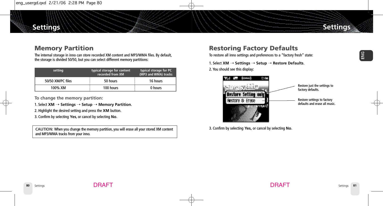 SettingsSettings 81Settings80SettingsDRAFT DRAFTRestoring Factory DefaultsTo restore all inno settings and preferences to a “factory fresh” state:1. Select XM ➝Settings ➝Setup ➝Restore Defaults.2. You should see this display:3. Confirm by selecting Yes, or cancel by selecting No.Memory PartitionThe internal storage in inno can store recorded XM content and MP3/WMA files.By default,the storage is divided 50/50, but you can select different memory partitions:To change the memory partition:1. Select XM ➝Settings ➝Setup ➝Memory Partition.2. Highlight the desired setting and press the XM button.3. Confirm by selecting Yes,or cancel by selecting No.setting typical storage for content  typical storage for PCrecorded from XM (MP3 and WMA) tracks50/50 XM/PC files 50 hours 16 hours100% XM 100 hours 0 hoursCAUTION: When you change the memory partition, you will erase all your stored XM contentand MP3/WMA tracks from your inno.Restore just the settings to factory defaults.Restore settings to factorydefaults and erase all music.eng_usergd.qxd  2/21/06  2:28 PM  Page 80