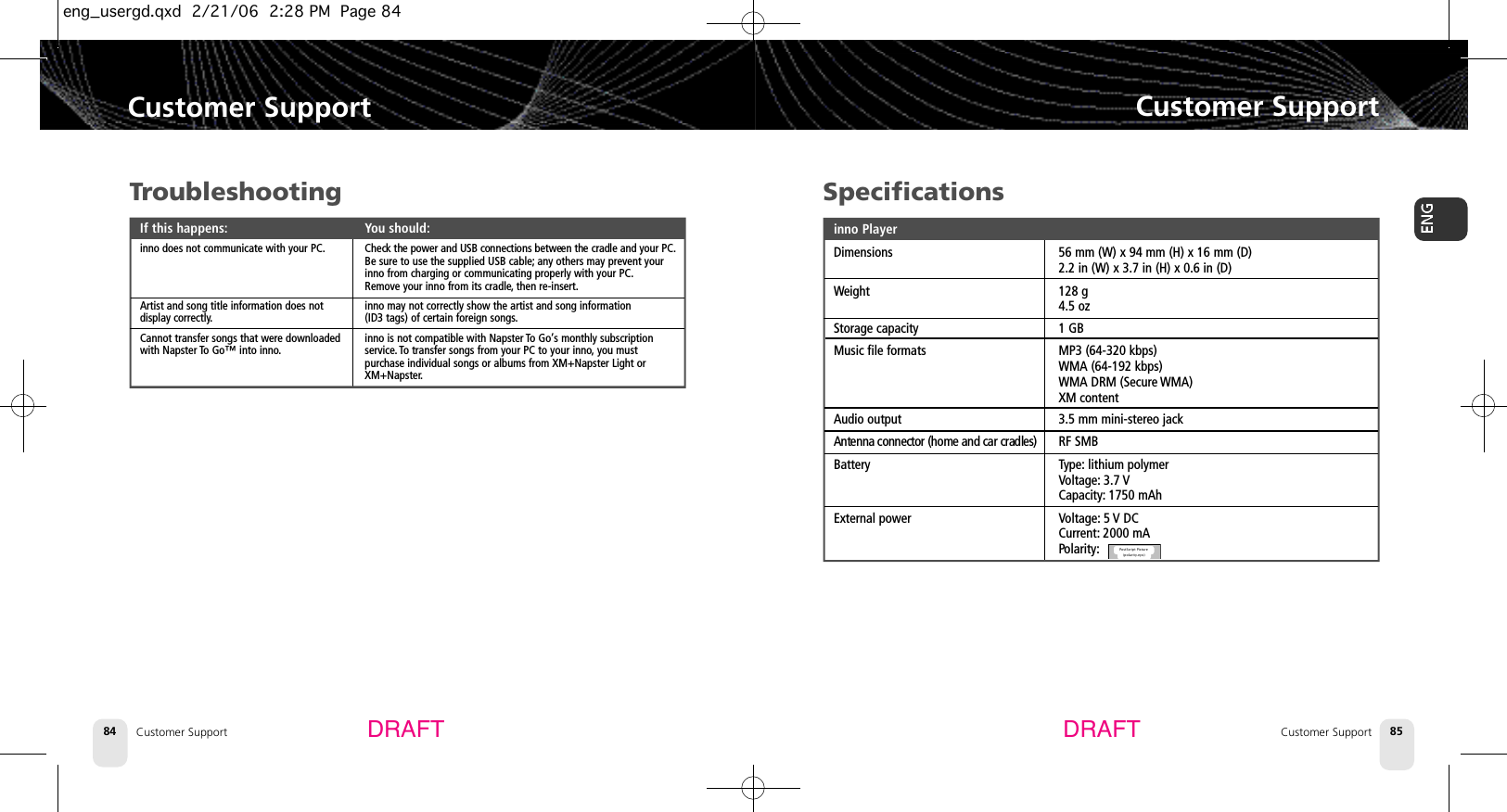 TroubleshootingIf this happens: You should:inno does not communicate with your PC. Check the power and USB connections between the cradle and your PC.Be sure to use the supplied USB cable; any others may prevent your inno from charging or communicating properly with your PC.Remove your inno from its cradle,then re-insert.Artist and song title information does not  inno may not correctly show the artist and song information display correctly.(ID3 tags) of certain foreign songs.Cannot transfer songs that were downloaded   inno is not compatible with Napster To Go’s monthly subscriptionwith Napster To Go™ into inno. service. To transfer songs from your PC to your inno,you must purchase individual songs or albums from XM+Napster Light or XM+Napster.Customer SupportCustomer Support 85Customer Support84Customer SupportDRAFT DRAFTSpecificationsinno PlayerDimensions 56 mm (W) x 94 mm (H) x 16 mm (D)2.2 in (W) x 3.7 in (H) x 0.6 in (D)Weight 128 g4.5 ozStorage capacity 1 GBMusic file formats MP3 (64-320 kbps)WMA (64-192 kbps)WMA DRM (Secure WMA)XM contentAudio output 3.5 mm mini-stereo jackAntenna connector (home and car cradles) RF SMBBattery Type: lithium polymerVoltage: 3.7 VCapacity: 1750 mAhExternal power Voltage: 5 V DCCurrent: 2000 mAPolarity:PostScript Picture(polarity.eps)eng_usergd.qxd  2/21/06  2:28 PM  Page 84