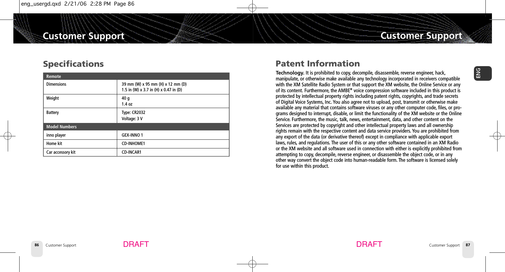 Customer SupportCustomer Support 87Customer Support86Customer SupportDRAFT DRAFTPatent InformationTechnology. It is prohibited to copy, decompile, disassemble, reverse engineer, hack,manipulate, or otherwise make available any technology incorporated in receivers compatiblewith the XM Satellite Radio System or that support the XM website,the Online Service or anyof its content. Furthermore, the AMBE®voice compression software included in this product isprotected by intellectual property rights including patent rights, copyrights, and trade secretsof Digital Voice Systems, Inc. You also agree not to upload, post, transmit or otherwise makeavailable any material that contains software viruses or any other computer code, files, or pro-grams designed to interrupt, disable, or limit the functionality of the XM website or the OnlineService. Furthermore, the music, talk, news, entertainment, data, and other content on theServices are protected by copyright and other intellectual property laws and all ownershiprights remain with the respective content and data service providers. You are prohibited fromany export of the data (or derivative thereof) except in compliance with applicable exportlaws, rules, and regulations. The user of this or any other software contained in an XM Radioor the XM website and all software used in connection with either is explicitly prohibited fromattempting to copy, decompile, reverse engineer,or disassemble the object code,or in anyother way convert the object code into human-readable form. The software is licensed solelyfor use within this product.SpecificationsRemoteDimensions 39 mm (W) x 95 mm (H) x 12 mm (D)1.5 in (W) x 3.7 in (H) x 0.47 in (D)Weight 40 g1.4 ozBattery Type: CR2032Voltage: 3 VModel Numbersinno player GEX-INNO 1Home kit CD-INHOME1Car accessory kit CD-INCAR1eng_usergd.qxd  2/21/06  2:28 PM  Page 86