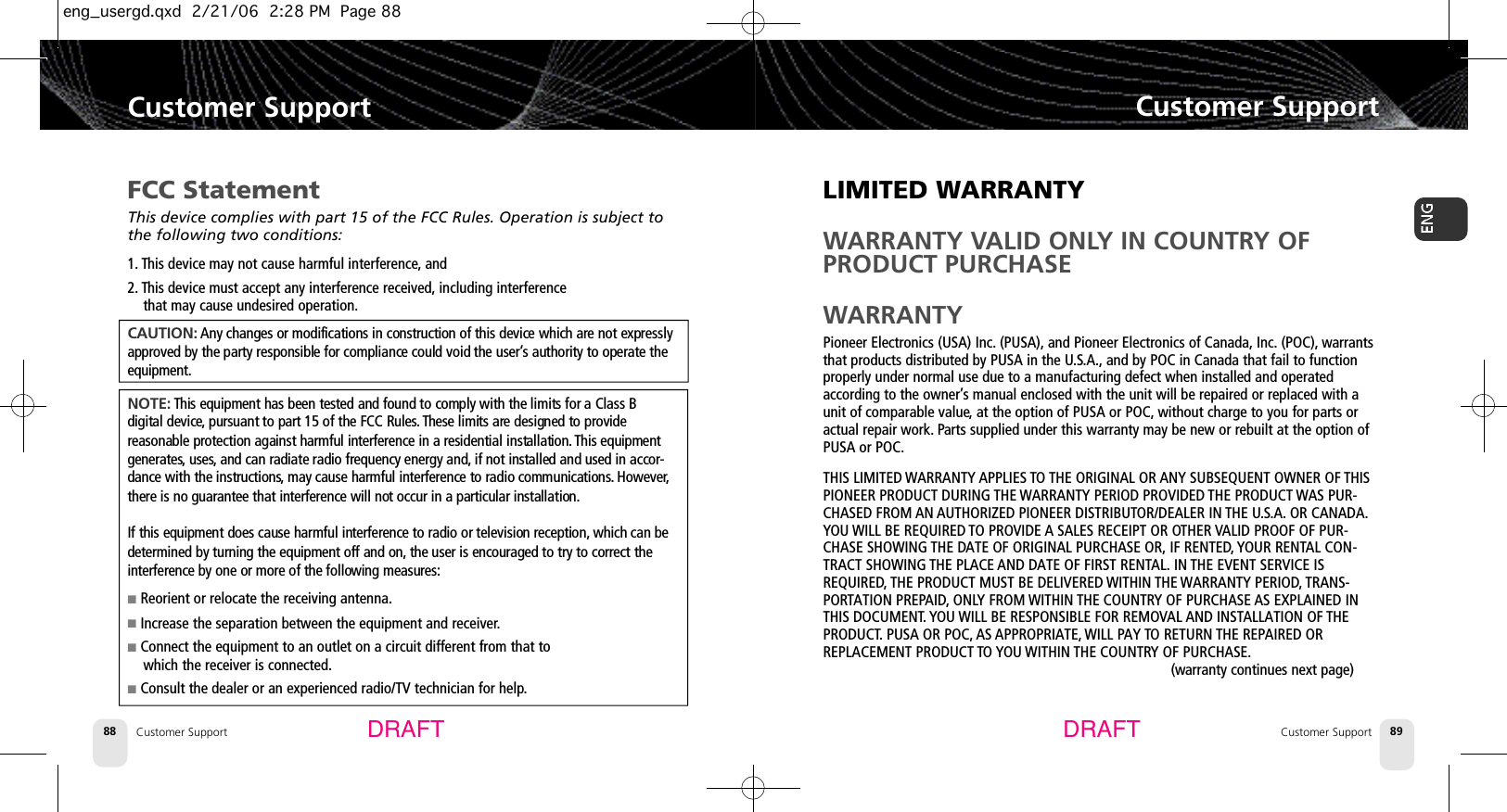 LIMITED WARRANTYWARRANTY VALID ONLY IN COUNTRY OFPRODUCT PURCHASEWARRANTYPioneer Electronics (USA) Inc. (PUSA), and Pioneer Electronics of Canada, Inc. (POC), warrantsthat products distributed by PUSA in the U.S.A., and by POC in Canada that fail to functionproperly under normal use due to a manufacturing defect when installed and operatedaccording to the owner’s manual enclosed with the unit will be repaired or replaced with aunit of comparable value,at the option of PUSA or POC, without charge to you for parts oractual repair work. Parts supplied under this warranty may be new or rebuilt at the option ofPUSA or POC.THIS LIMITED WARRANTY APPLIES TO THE ORIGINAL OR ANY SUBSEQUENT OWNER OF THISPIONEER PRODUCT DURING THE WARRANTY PERIOD PROVIDED THE PRODUCT WAS PUR-CHASED FROM AN AUTHORIZED PIONEER DISTRIBUTOR/DEALER IN THE U.S.A. OR CANADA.YOU WILL BE REQUIRED TO PROVIDE A SALES RECEIPT OR OTHER VALID PROOF OF PUR-CHASE SHOWING THE DATE OF ORIGINAL PURCHASE OR, IF RENTED, YOUR RENTAL CON-TRACT SHOWING THE PLACE AND DATE OF FIRST RENTAL. IN THE EVENT SERVICE ISREQUIRED, THE PRODUCT MUST BE DELIVERED WITHIN THE WARRANTY PERIOD, TRANS-PORTATION PREPAID, ONLY FROM WITHIN THE COUNTRY OF PURCHASE AS EXPLAINED INTHIS DOCUMENT. YOU WILL BE RESPONSIBLE FOR REMOVAL AND INSTALLATION OF THEPRODUCT. PUSA OR POC, AS APPROPRIATE, WILL PAY TO RETURN THE REPAIRED ORREPLACEMENT PRODUCT TO YOU WITHIN THE COUNTRY OF PURCHASE.(warranty continues next page)Customer SupportCustomer Support 89Customer Support88Customer SupportDRAFT DRAFTFCC StatementThis device complies with part 15 of the FCC Rules. Operation is subject tothe following two conditions:1. This device may not cause harmful interference, and2. This device must accept any interference received, including interference that may cause undesired operation.C A U T I O N : Any changes or modifications in construction of this device which are not expresslyapproved by the party responsible for compliance could void the user’s authority to operate thee q u i p m e n t .N O T E : This equipment has been tested and found to comply with the limits for a Class B digital device, pursuant to part 15 of the FCC Rules. These limits are designed to provide reasonable protection against harmful interference in a residential installation. This equipmentg e n e r a t e s,u s e s, and can radiate radio frequency energy and, if not installed and used in accor-dance with the instructions, may cause harmful interference to radio communications. H o w e v e r,there is no guarantee that interference will not occur in a particular installation.If this equipment does cause harmful interference to radio or television reception, which can bedetermined by turning the equipment off and on, the user is encouraged to try to correct theinterference by one or more of the following measures:■Reorient or relocate the receiving antenna.■Increase the separation between the equipment and receiver.■Connect the equipment to an outlet on a circuit different from that to which the receiver is connected.■Consult the dealer or an experienced radio/TV technician for help.eng_usergd.qxd  2/21/06  2:28 PM  Page 88