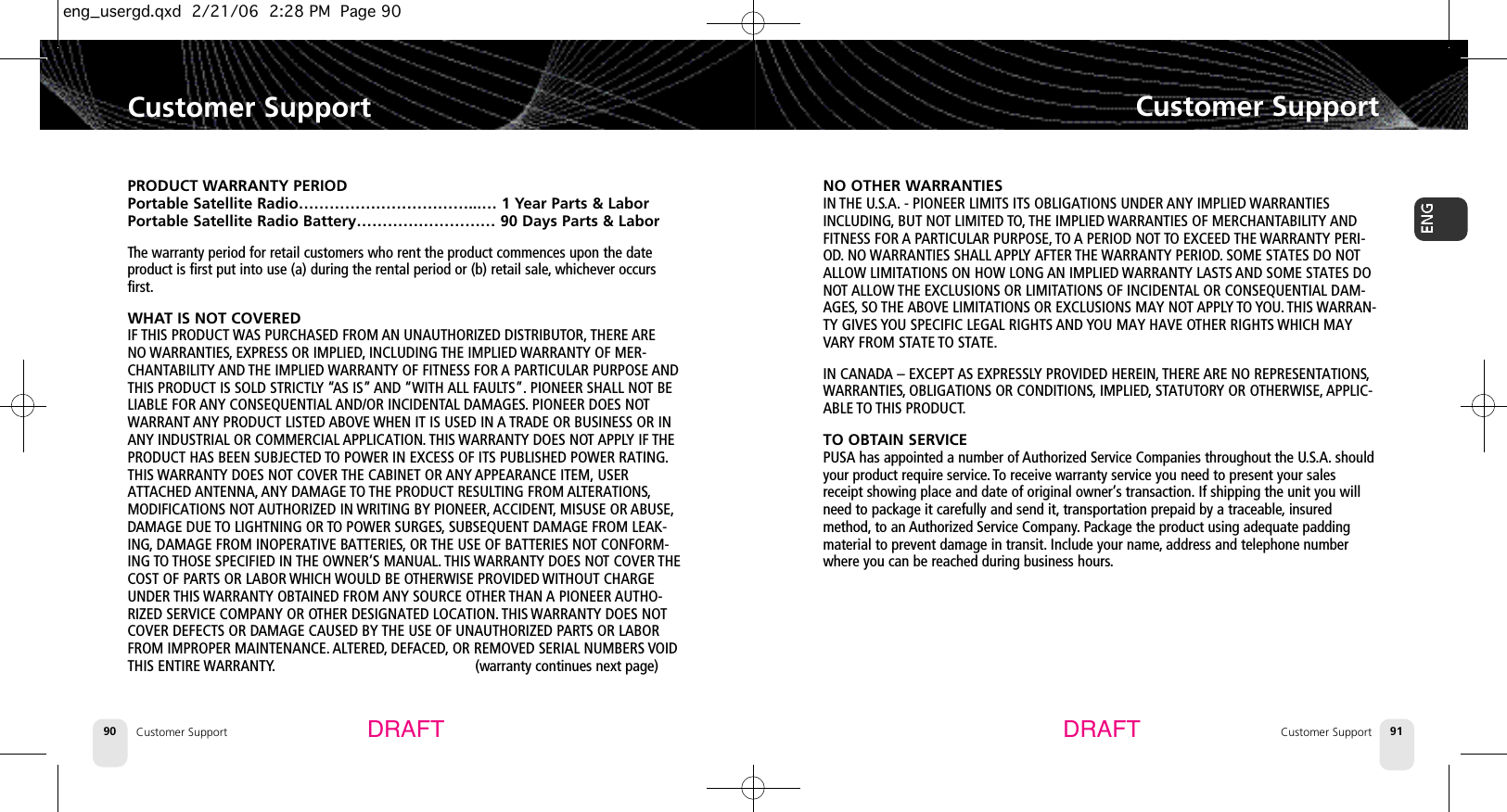 Customer SupportCustomer Support 91Customer Support90Customer SupportDRAFT DRAFTNO OTHER WARRANTIESIN THE U.S.A. - PIONEER LIMITS ITS OBLIGATIONS UNDER ANY IMPLIED WARRANTIESINCLUDING, BUT NOT LIMITED TO, THE IMPLIED WARRANTIES OF MERCHANTABILITY ANDFITNESS FOR A PARTICULAR PURPOSE, TO A PERIOD NOT TO EXCEED THE WARRANTY PERI-OD. NO WARRANTIES SHALL APPLY AFTER THE WARRANTY PERIOD.SOME STATES DO NOTALLOW LIMITATIONS ON HOW LONG AN IMPLIED WARRANTY LASTS AND SOME STATES DONOT ALLOW THE EXCLUSIONS OR LIMITATIONS OF INCIDENTAL OR CONSEQUENTIAL DAM-AGES, SO THE ABOVE LIMITATIONS OR EXCLUSIONS MAY NOT APPLY TO YOU. THIS WARRAN-TY GIVES YOU SPECIFIC LEGAL RIGHTS AND YOU MAY HAVE OTHER RIGHTS WHICH MAYVARY FROM STATE TO STATE.IN CANADA – EXCEPT AS EXPRESSLY PROVIDED HEREIN,THERE ARE NO REPRESENTATIONS,WARRANTIES, OBLIGATIONS OR CONDITIONS, IMPLIED, STATUTORY OR OTHERWISE, APPLIC-ABLE TO THIS PRODUCT.TO OBTAIN SERVICEPUSA has appointed a number of Authorized Service Companies throughout the U.S.A. shouldyour product require service. To receive warranty service you need to present your salesreceipt showing place and date of original owner’s transaction. If shipping the unit you willneed to package it carefully and send it, transportation prepaid by a traceable, insuredmethod, to an Authorized Service Company. Package the product using adequate paddingmaterial to prevent damage in transit. Include your name,address and telephone numberwhere you can be reached during business hours.PRODUCT WARRANTY PERIODPortable Satellite Radio……………………………...… 1 Year Parts &amp; LaborPortable Satellite Radio Battery……………………… 90 Days Parts &amp; LaborThe warranty period for retail customers who rent the product commences upon the dateproduct is first put into use (a) during the rental period or (b) retail sale,whichever occursfirst.WHAT IS NOT COVEREDIF THIS PRODUCT WAS PURCHASED FROM AN UNAUTHORIZED DISTRIBUTOR, THERE ARE NO WARRANTIES, EXPRESS OR IMPLIED,INCLUDING THE IMPLIED WARRANTY OF MER-CHANTABILITY AND THE IMPLIED WARRANTY OF FITNESS FOR A PARTICULAR PURPOSE ANDTHIS PRODUCT IS SOLD STRICTLY “AS IS” AND “WITH ALL FAULTS”. PIONEER SHALL NOT BELIABLE FOR ANY CONSEQUENTIAL AND/OR INCIDENTAL DAMAGES. PIONEER DOES NOTWARRANT ANY PRODUCT LISTED ABOVE WHEN IT IS USED IN ATRADE OR BUSINESS OR INANY INDUSTRIAL OR COMMERCIAL APPLICATION. THIS WARRANTY DOES NOT APPLY IF THEPRODUCT HAS BEEN SUBJECTED TO POWER IN EXCESS OF ITS PUBLISHED POWER RATING.THIS WARRANTY DOES NOT COVER THE CABINET OR ANY APPEARANCE ITEM, USERATTACHED ANTENNA, ANY DAMAGE TO THE PRODUCT RESULTING FROM ALTERATIONS,MODIFICATIONS NOTAUTHORIZED IN WRITING BY PIONEER, ACCIDENT, MISUSE OR ABUSE,DAMAGE DUE TO LIGHTNING OR TO POWER SURGES,SUBSEQUENT DAMAGE FROM LEAK-ING, DAMAGE FROM INOPERATIVE BATTERIES, OR THE USE OF BATTERIES NOT CONFORM-ING TO THOSE SPECIFIED IN THE OWNER’S MANUAL. THIS WARRANTY DOES NOT COVER THECOST OF PARTS OR LABOR WHICH WOULD BE OTHERWISE PROVIDED WITHOUT CHARGEUNDER THIS WARRANTY OBTAINED FROM ANY SOURCE OTHER THAN A PIONEER AUTHO-RIZED SERVICE COMPANY OR OTHER DESIGNATED LOCATION.THIS WARRANTY DOES NOTCOVER DEFECTS OR DAMAGE CAUSED BY THE USE OF UNAUTHORIZED PARTS OR LABORFROM IMPROPER MAINTENANCE. ALTERED, DEFACED, OR REMOVED SERIAL NUMBERS VOIDTHIS ENTIRE WARRANTY. (warranty continues next page)eng_usergd.qxd  2/21/06  2:28 PM  Page 90