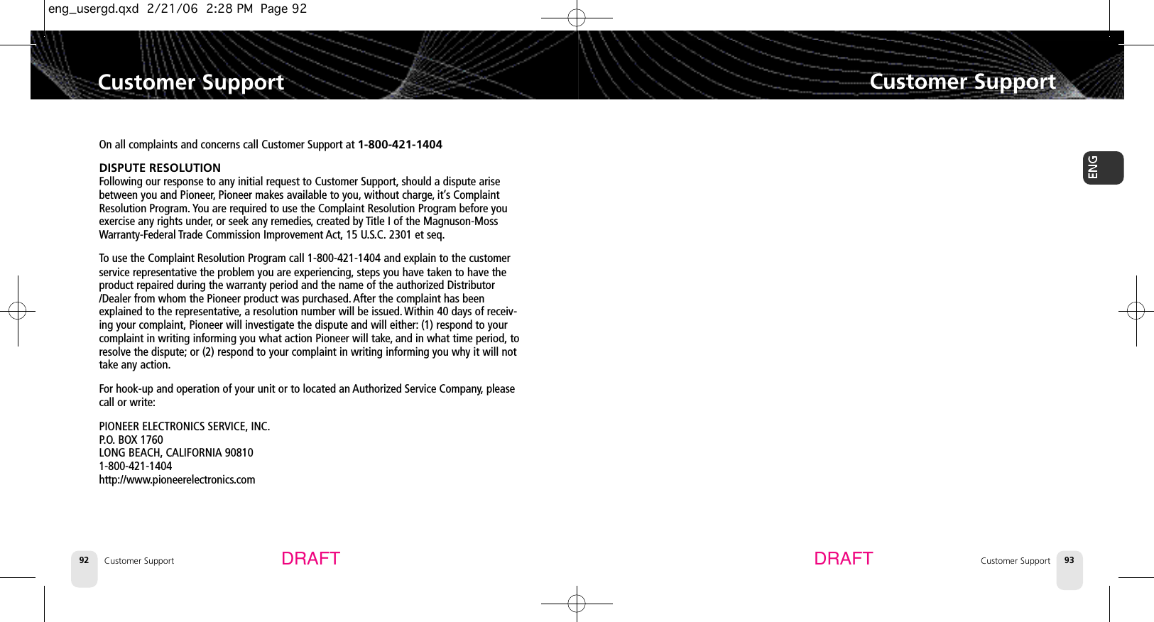 Customer SupportCustomer Support 93DRAFTCustomer Support92Customer SupportOn all complaints and concerns call Customer Support at 1-800-421-1404DISPUTE RESOLUTIONFollowing our response to any initial request to Customer Support, should a dispute arisebetween you and Pioneer,Pioneer makes available to you, without charge, it’s ComplaintResolution Program. You are required to use the Complaint Resolution Program before youexercise any rights under,or seek any remedies,created by Title I of the Magnuson-MossWarranty-Federal Trade Commission Improvement Act, 15 U.S.C. 2301 et seq.To use the Complaint Resolution Program call 1-800-421-1404 and explain to the customerservice representative the problem you are experiencing, steps you have taken to have theproduct repaired during the warranty period and the name of the authorized Distributor/Dealer from whom the Pioneer product was purchased. After the complaint has beenexplained to the representative,a resolution number will be issued. Within 40 days of receiv-ing your complaint, Pioneer will investigate the dispute and will either: (1) respond to yourcomplaint in writing informing you what action Pioneer will take, and in what time period, toresolve the dispute; or (2) respond to your complaint in writing informing you why it will nottake any action.For hook-up and operation of your unit or to located an Authorized Service Company, pleasecall or write:PIONEER ELECTRONICS SERVICE, INC.P.O. BOX 1760 LONG BEACH, CALIFORNIA 908101-800-421-1404http://www.pioneerelectronics.comDRAFTeng_usergd.qxd  2/21/06  2:28 PM  Page 92