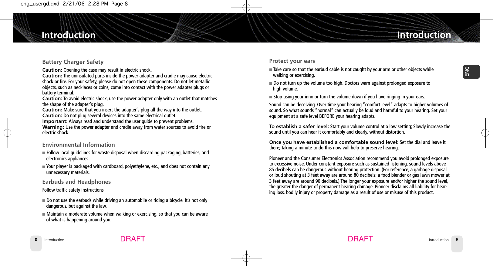 Introduction8Protect your ears■Take care so that the earbud cable is not caught by your arm or other objects while walking or exercising.■Do not turn up the volume too high. Doctors warn against prolonged exposure to high volume.■Stop using your inno or turn the volume down if you have ringing in your ears.Sound can be deceiving. Over time your hearing “comfort level” adapts to higher volumes ofsound. So what sounds “normal” can actually be loud and harmful to your hearing. Set yourequipment at a safe level BEFORE your hearing adapts.To establish a safer level: Start your volume control at a low setting; Slowly increase thesound until you can hear it comfortably and clearly,without distortion.Once you have established a comfortable sound level: Set the dial and leave itthere; Taking a minute to do this now will help to preserve hearing.Pioneer and the Consumer Electronics Association recommend you avoid prolonged exposureto excessive noise.Under constant exposure such as sustained listening, sound levels above85 decibels can be dangerous without hearing protection. (For reference,a garbage disposalor loud shouting at 3 feet away are around 80 decibels; a food blender or gas lawn mower at3 feet away are around 90 decibels.) The longer your exposure and/or higher the sound level,the greater the danger of permanent hearing damage.Pioneer disclaims all liability for hear-ing loss,bodily injury or property damage as a result of use or misuse of this product.IntroductionIntroduction 9IntroductionBattery Charger SafetyCaution: Opening the case may result in electric shock.Caution: The uninsulated parts inside the power adapter and cradle may cause electricshock or fire. For your safety,please do not open these components.Do not let metallicobjects, such as necklaces or coins,come into contact with the power adapter plugs or battery terminal.Caution: To avoid electric shock, use the power adapter only with an outlet that matchesthe shape of the adapter’s plug.Caution: Make sure that you insert the adapter’s plug all the way into the outlet.Caution: Do not plug several devices into the same electrical outlet.Important: Always read and understand the user guide to prevent problems.Warning: Use the power adapter and cradle away from water sources to avoid fire or electric shock.Environmental Information■Follow local guidelines for waste disposal when discarding packaging, batteries, andelectronics appliances.■Your player is packaged with cardboard, polyethylene, etc., and does not contain anyunnecessary materials.Earbuds and HeadphonesFollow traffic safety instructions■Do not use the earbuds while driving an automobile or riding a bicycle. It’s not onlydangerous, but against the law.■Maintain a moderate volume when walking or exercising, so that you can be awareof what is happening around you.DRAFT DRAFTeng_usergd.qxd  2/21/06  2:28 PM  Page 8