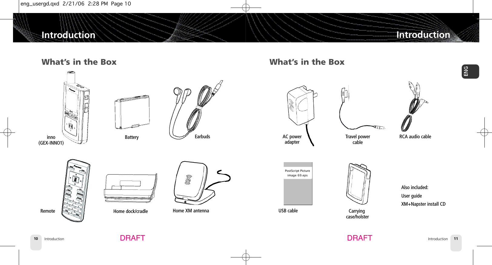 Introduction10IntroductionIntroduction 11IntroductionDRAFT DRAFTWhat’s in the Boxinno (GEX-INNO1)BatteryHome dock/cradle EarbudsRemote What’s in the BoxHome XM antennaRCA audio cableAlso included:User guideXM+Napster install CDUSB cablePostScript Pictureimage 69.epsAC poweradapterCarryingcase/holsterTravel powercableeng_usergd.qxd  2/21/06  2:28 PM  Page 10