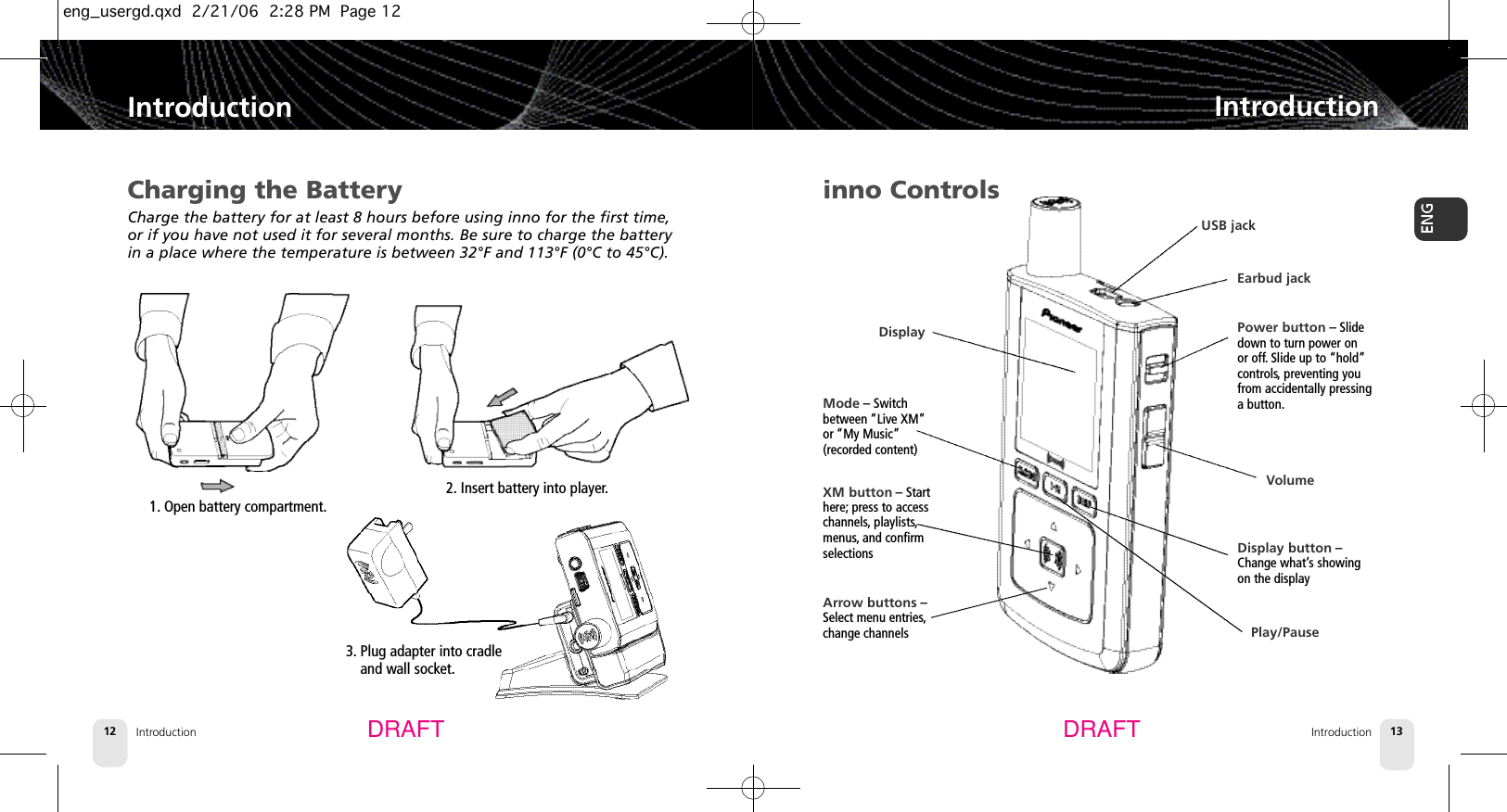 3. Plug adapter into cradle and wall socket.Introduction12IntroductionIntroduction 13IntroductionDRAFT DRAFTCharging the BatteryCharge the battery for at least 8 hours before using inno for the first time,or if you have not used it for several months. Be sure to charge the batteryin a place where the temperature is between 32°F and 113°F (0°C to 45°C).1. Open battery compartment.2. Insert battery into player.inno ControlsPower button – Slidedown to turn power on or off.Slide up to “hold”controls, preventing youfrom accidentally pressinga button.Display button –Change what’s showingon the displayXM button – Starthere; press to accesschannels, playlists,menus, and confirmselectionsMode – Switchbetween “Live XM”or “My Music”(recorded content)Arrow buttons –Select menu entries,change channelsDisplayVolumeEarbud jackUSB jackPlay/Pauseeng_usergd.qxd  2/21/06  2:28 PM  Page 12