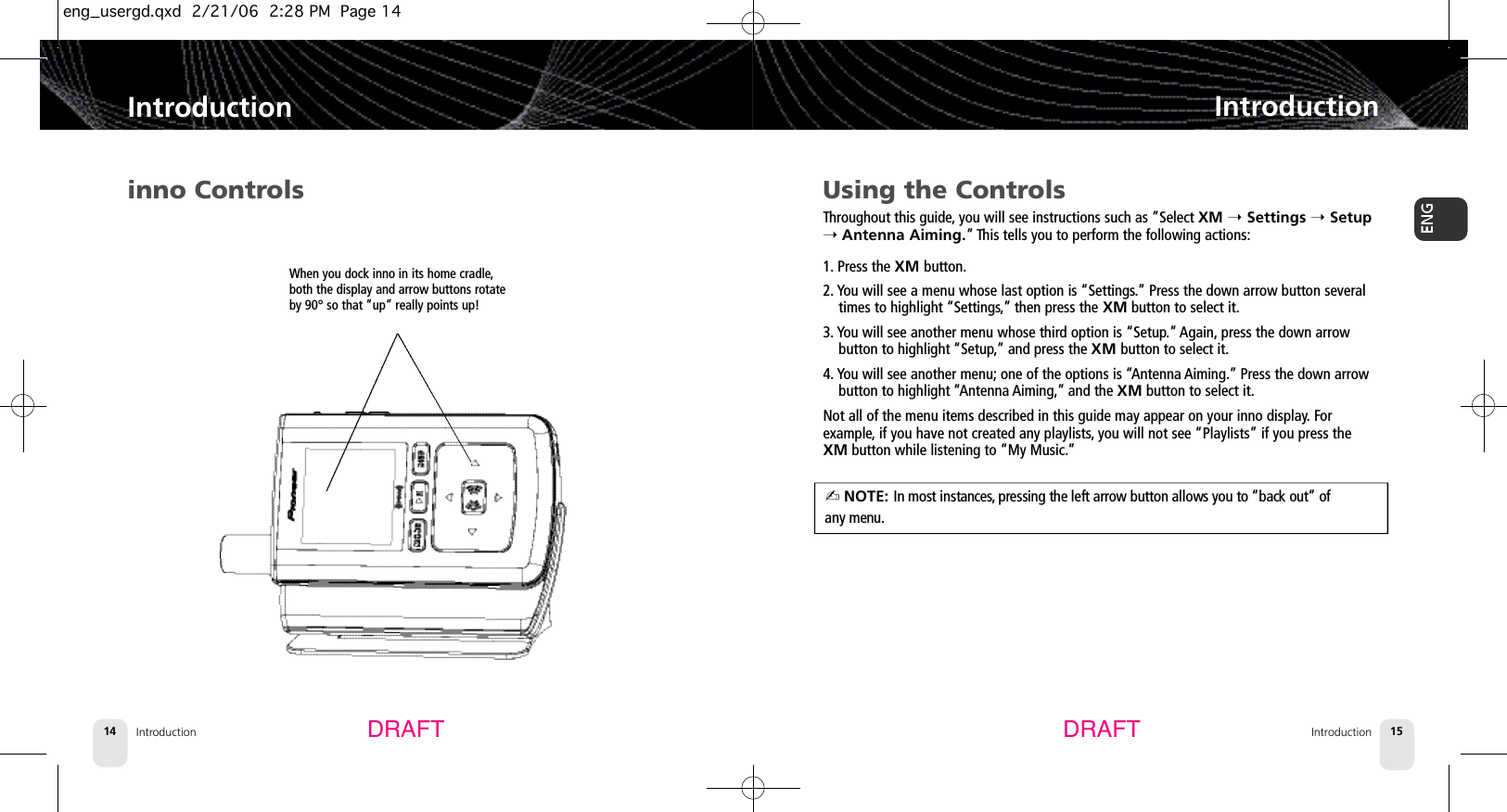 Introduction14Using the ControlsThroughout this guide,you will see instructions such as “Select XM ➝Settings ➝Setup➝Antenna Aiming.” This tells you to perform the following actions:1. Press the XM button.2. You will see a menu whose last option is “Settings.” Press the down arrow button severaltimes to highlight “Settings,” then press the XM button to select it.3. You will see another menu whose third option is “Setup.” Again, press the down arrow button to highlight “Setup,” and press the XM button to select it.4. You will see another menu; one of the options is “Antenna Aiming.” Press the down arrowbutton to highlight “Antenna Aiming,” and the XM button to select it.Not all of the menu items described in this guide may appear on your inno display. For example, if you have not created any playlists,you will not see “Playlists” if you press theXM button while listening to “My Music.”IntroductionIntroduction 15IntroductionDRAFT DRAFTinno ControlsWhen you dock inno in its home cradle,both the display and arrow buttons rotateby 90° so that “up” really points up!✍ NOTE: In most instances, pressing the left arrow button allows you to “back out” of any menu.eng_usergd.qxd  2/21/06  2:28 PM  Page 14