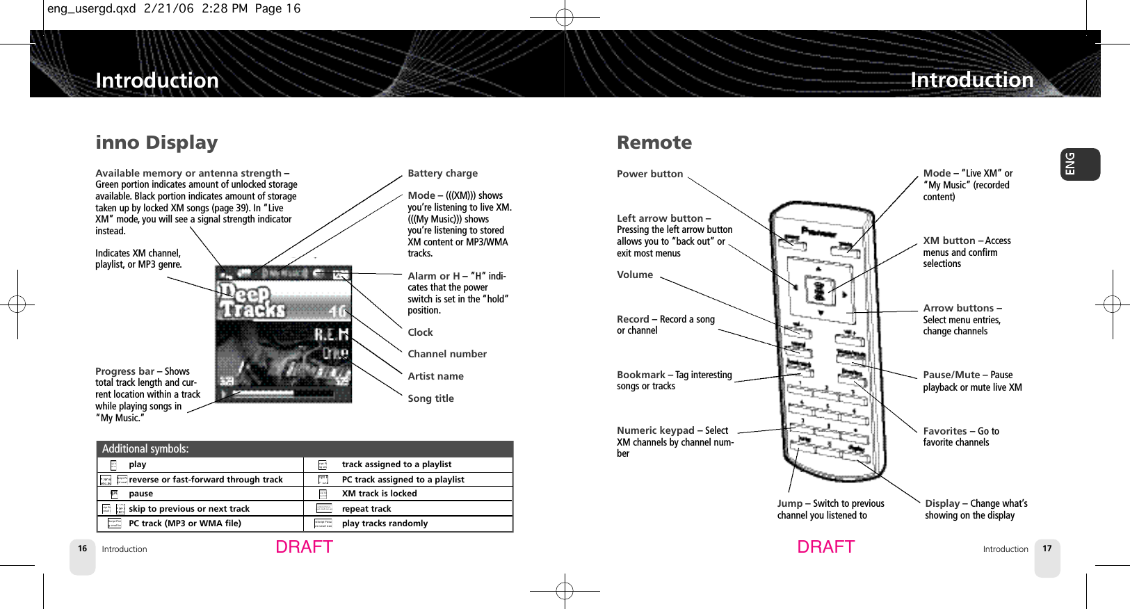 Available memory or antenna strength –Green portion indicates amount of unlocked storageavailable. Black portion indicates amount of storagetaken up by locked XM songs (page 39). In “LiveXM” mode, you will see a signal strength indicatorinstead.Indicates XM channel,playlist, or MP3 genre.Introduction16IntroductionIntroduction 17IntroductionDRAFT DRAFTinno Displayplayreverse or fast-forward through trackpauseskip to previous or next trackPC track (MP3 or WMA file)track assigned to a playlistPC track assigned to a playlistXM track is lockedrepeat trackplay tracks randomlyAdditional symbols:PostScript Pictureplay small icon.epsPostScript Picturefast forward small icon.epsPostScript Picturepaused small icon.epsPostScript Pictureprevious small icon.epsPostScript PicturePC song small icon.epsPostScript Pictureplaylisted song small icon.epsPostScript Pictureplaylisted PC song icon.epsPostScript PictureLocked song small icon.epsPostScript Picturerepeat small icon.epsPostScript Picturerandom small icon.epsBattery chargeMode – (((XM))) showsyou’re listening to live XM.(((My Music))) showsyou’re listening to storedXM content or MP3/WMAtracks.Alarm or H – ”H” indi-cates that the powerswitch is set in the “hold”position.ClockChannel numberArtist nameSong titleRemotePower buttonLeft arrow button –Pressing the left arrow buttonallows you to “back out” orexit most menusVolumeRecord – Record a song or channelBookmark – Tag interestingsongs or tracksNumeric keypad – SelectXM channels by channel num-berMode –“Live XM” or“My Music” (recordedcontent)XM button – Accessmenus and confirm selectionsArrow buttons –Select menu entries,change channelsPause/Mute – Pause playback or mute live XMFavorites – Go tofavorite channelsJump – Switch to previouschannel you listened toDisplay – Change what’sshowing on the displayProgress bar – Showstotal track length and cur-rent location within a trackwhile playing songs in“My Music.”eng_usergd.qxd  2/21/06  2:28 PM  Page 16