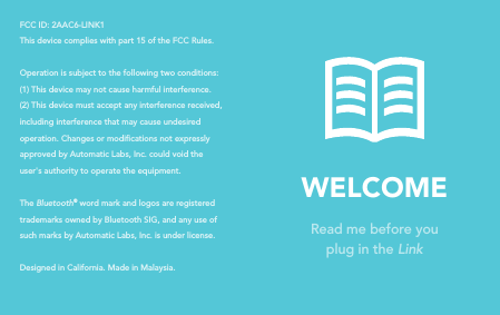 WELCOMERead me before youplug in the LinkFCC ID: 2AAC6-LINK1This device complies with part 15 of the FCC Rules. Operation is subject to the following two conditions: (1) This device may not cause harmful interference. (2) This device must accept any interference received, including interference that may cause undesired operation. Changes or modications not expressly approved by Automatic Labs, Inc. could void the user&apos;s authority to operate the equipment.The Bluetooth® word mark and logos are registered trademarks owned by Bluetooth SIG, and any use of such marks by Automatic Labs, Inc. is under license.Designed in California. Made in Malaysia.