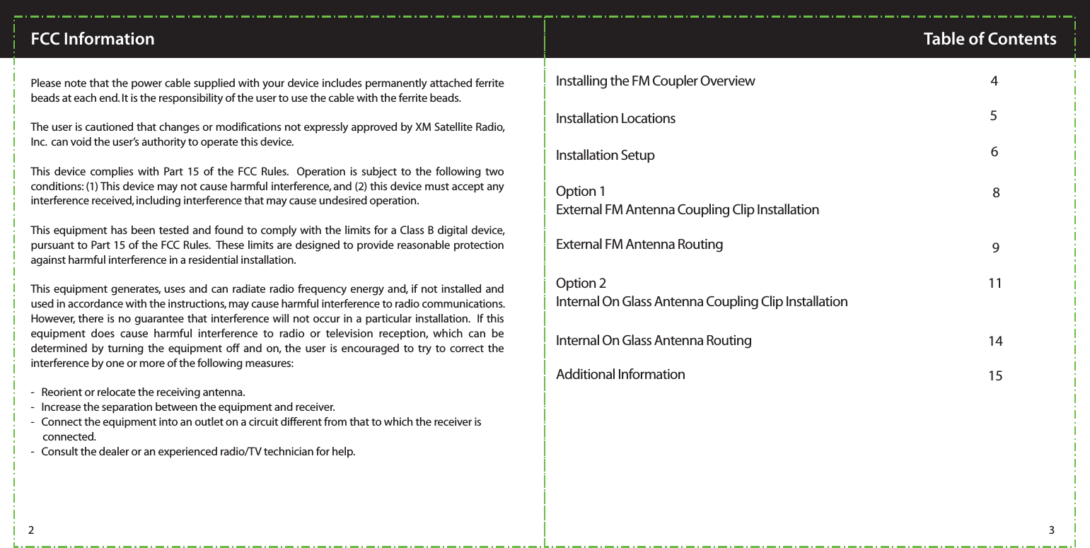   Please note that the power cable supplied with your device includes permanently attached ferrite beads at each end. It is the responsibility of the user to use the cable with the ferrite beads.The user is cautioned that changes or modifications not expressly approved by XM Satellite Radio, Inc.  can void the user’s authority to operate this device.  This device complies with Part 15 of the FCC Rules.  Operation is subject to the following two conditions: (1) This device may not cause harmful interference, and (2) this device must accept any interference received, including interference that may cause undesired operation.This equipment has been tested and found to comply with the limits for a Class B digital device, pursuant to Part 15 of the FCC Rules.  These limits are designed to provide reasonable protection against harmful interference in a residential installation.This equipment generates, uses and can radiate radio frequency energy and, if not installed and used in accordance with the instructions, may cause harmful interference to radio communications.  However, there is no guarantee that interference will not occur in a particular installation.  If this equipment does cause harmful interference to radio or television reception, which can be determined by turning the equipment off and on, the user is encouraged to try to correct the interference by one or more of the following measures:-   Reorient or relocate the receiving antenna.-   Increase the separation between the equipment and receiver.-   Connect the equipment into an outlet on a circuit different from that to which the receiver is             connected.-   Consult the dealer or an experienced radio/TV technician for help.FCC INFORMATION:2 3FCC Information Table of ContentsInstallation Locations  5Installing the FM Coupler Overview  4External FM Antenna RoutingOption 1 8External FM Antenna Coupling Clip Installation9Option 2Internal On Glass Antenna Routing11Internal On Glass Antenna Coupling Clip Installation15Additional Information14Installation Setup  6