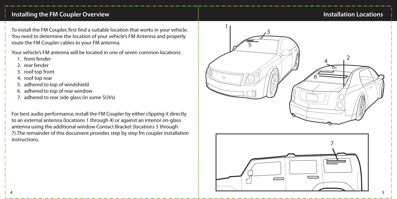 Installing the FM Coupler Overview  Installation Locations To install the FM Coupler, first find a suitable location that works in your vehicle.  You need to determine the location of your vehicle’s FM Antenna and properly route the FM Coupler cables to your FM antenna.For best audio performance, install the FM Coupler by either clipping it directly to an external antenna (locations 1 through 4) or against an interior on-glass antenna using the additional window Contact Bracket (locations 5 through 7).The remainder of this document provides step by step fm coupler installation instructions. Your vehicle’s FM antenna will be located in one of seven common locations:      1.   front fender      2.   rear fender       3.   roof top front       4.   roof top rear       5.   adhered to top of windshield       6.   adhered to top of rear window      7.   adhered to rear side glass (in some SUVs) 135462 74 5