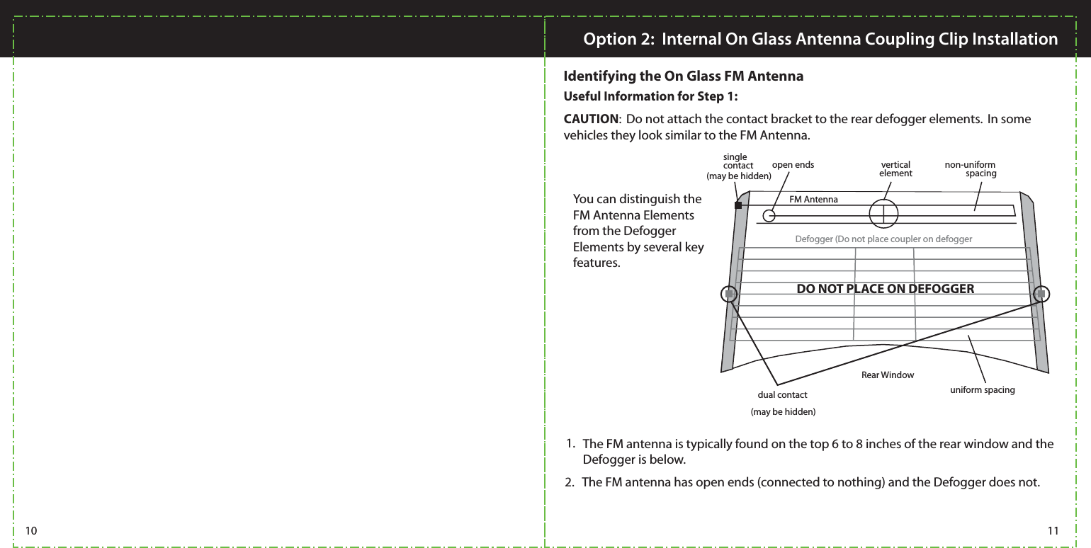 CAUTION:  Do not attach the contact bracket to the rear defogger elements.  In some vehicles they look similar to the FM Antenna.  You can distinguish the FM Antenna Elements from the Defogger Elements by several key features. The FM antenna is typically found on the top 6 to 8 inches of the rear window and the Defogger is below. 1.The FM antenna has open ends (connected to nothing) and the Defogger does not. 2. single contactdual contactopen ends verticalelement non-uniformspacinguniform spacingFM AntennaDefogger (Do not place coupler on defoggerRear Window10 11Option 2:  Internal On Glass Antenna Coupling Clip InstallationIdentifying the On Glass FM Antenna(may be hidden)(may be hidden)Useful Information for Step 1: DO NOT PLACE ON DEFOGGER