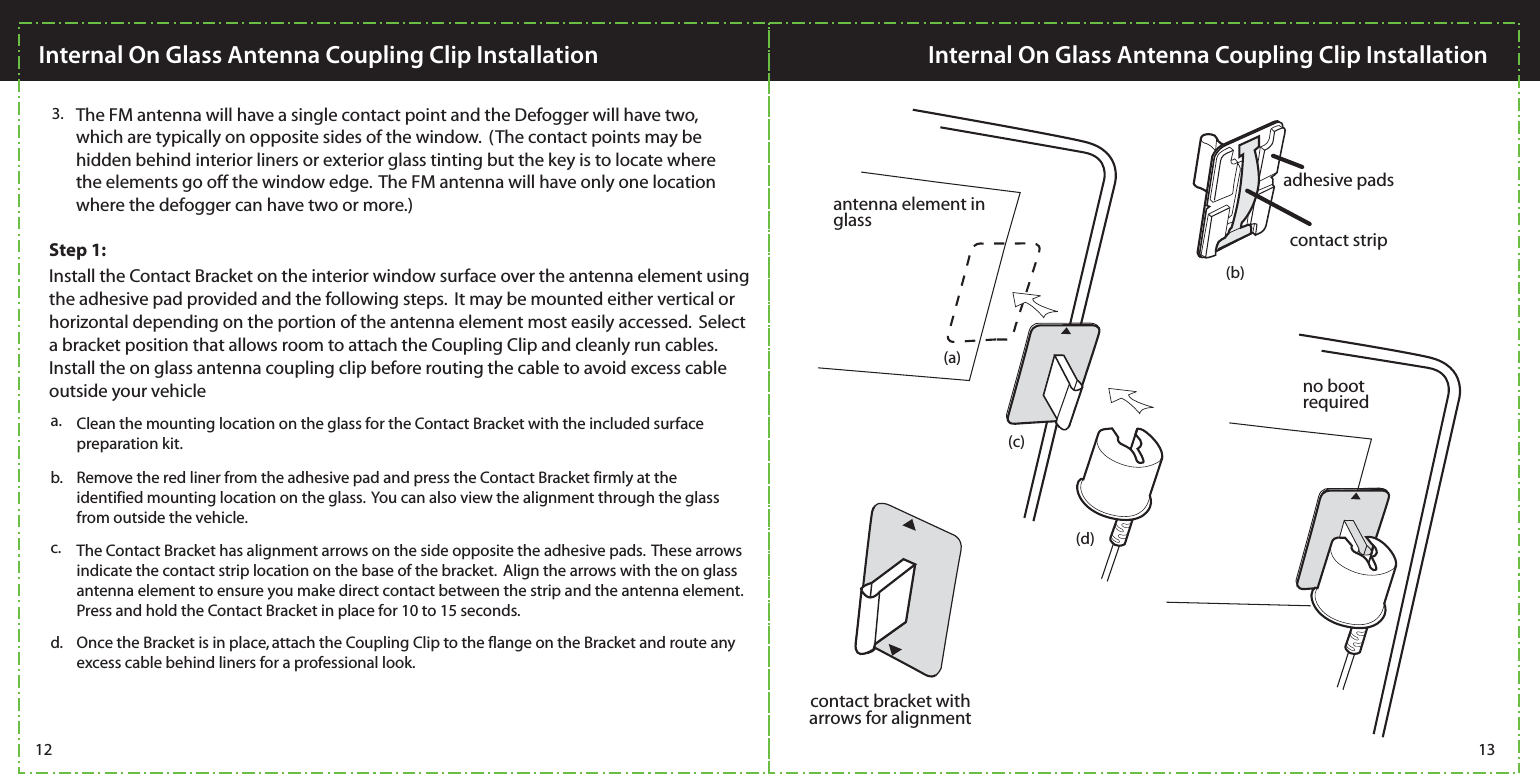 3. The FM antenna will have a single contact point and the Defogger will have two, which are typically on opposite sides of the window.  (The contact points may be hidden behind interior liners or exterior glass tinting but the key is to locate where the elements go off the window edge.  The FM antenna will have only one location where the defogger can have two or more.)contact bracket witharrows for alignmentcontact stripadhesive padsantenna element in glassno bootrequiredc. The Contact Bracket has alignment arrows on the side opposite the adhesive pads.  These arrows indicate the contact strip location on the base of the bracket.  Align the arrows with the on glass antenna element to ensure you make direct contact between the strip and the antenna element. Press and hold the Contact Bracket in place for 10 to 15 seconds.b. Remove the red liner from the adhesive pad and press the Contact Bracket firmly at the identified mounting location on the glass.  You can also view the alignment through the glass from outside the vehicle.  d. Once the Bracket is in place, attach the Coupling Clip to the flange on the Bracket and route any excess cable behind liners for a professional look. Install the Contact Bracket on the interior window surface over the antenna element using the adhesive pad provided and the following steps.  It may be mounted either vertical or horizontal depending on the portion of the antenna element most easily accessed.  Select a bracket position that allows room to attach the Coupling Clip and cleanly run cables.  Install the on glass antenna coupling clip before routing the cable to avoid excess cable outside your vehicleClean the mounting location on the glass for the Contact Bracket with the included surface preparation kit.a.12 13Internal On Glass Antenna Coupling Clip Installation Internal On Glass Antenna Coupling Clip Installation(a)(b)(c)(d)Step 1: 