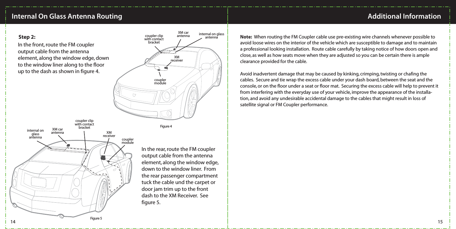 Note:  When routing the FM Coupler cable use pre-existing wire channels whenever possible to avoid loose wires on the interior of the vehicle which are susceptible to damage and to maintain a professional looking installation.  Route cable carefully by taking notice of how doors open and close, as well as how seats move when they are adjusted so you can be certain there is ample clearance provided for the cable.   Avoid inadvertent damage that may be caused by kinking, crimping, twisting or chafing the cables.  Secure and tie wrap the excess cable under your dash board, between the seat and the console, or on the floor under a seat or floor mat.  Securing the excess cable will help to prevent it from interfering with the everyday use of your vehicle, improve the appearance of the installa-tion, and avoid any undesirable accidental damage to the cables that might result in loss of satellite signal or FM Coupler performance.     XM car antennaXM receivercoupler clipwith contact bracketcoupler clipwith contact bracketinternal on glass antennainternal on glass antennacoupler moduleXM car antenna XM receivercoupler module14 15Additional InformationInternal On Glass Antenna RoutingIn the rear, route the FM coupler output cable from the antenna element, along the window edge, down to the window liner.  From the rear passenger compartment tuck the cable und the carpet or door jam trim up to the front dash to the XM Receiver.  See figure 5.In the front, route the FM coupler output cable from the antenna element, along the window edge, down to the window liner along to the floor up to the dash as shown in figure 4.Figure 4Figure 5Step 2: