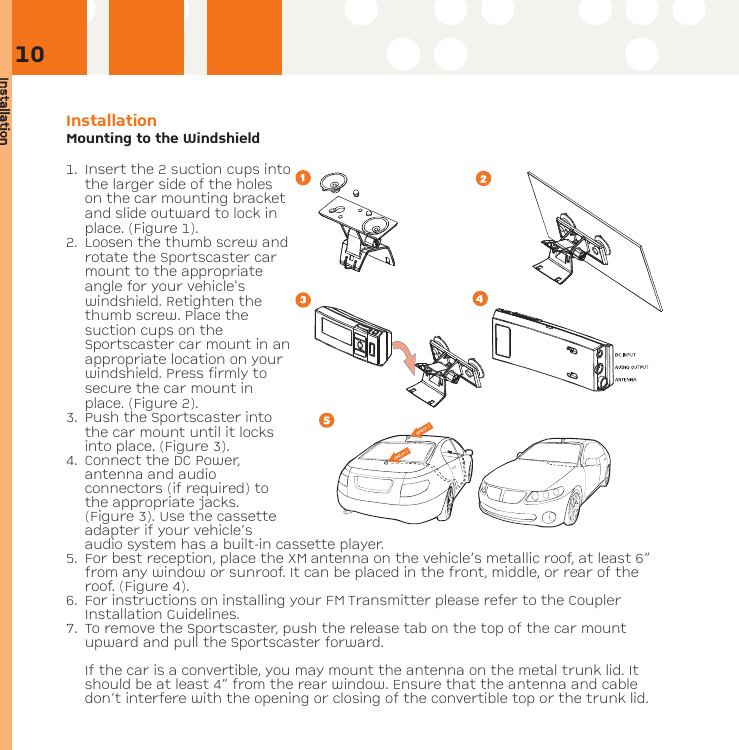 InstallationInstallation Mounting to the Windshield1. Insert the 2 suction cups intothe larger side of the holeson the car mounting bracketand slide outward to lock inplace. (Figure 1). 2. Loosen the thumb screw androtate the Sportscaster carmount to the appropriateangle for your vehicle&apos;swindshield. Retighten thethumb screw. Place thesuction cups on theSportscaster car mount in anappropriate location on yourwindshield. Press firmly tosecure the car mount inplace. (Figure 2). 3.  Push the Sportscaster intothe car mount until it locksinto place. (Figure 3). 4. Connect the DC Power,antenna and audioconnectors (if required) tothe appropriate jacks.(Figure 3). Use the cassetteadapter if your vehicle’saudio system has a built-in cassette player.5. For best reception, place the XM antenna on the vehicle’s metallic roof, at least 6”from any window or sunroof. It can be placed in the front, middle, or rear of theroof. (Figure 4).6. For instructions on installing your FM Transmitter please refer to the CouplerInstallation Guidelines.7. To remove the Sportscaster, push the release tab on the top of the car mountupward and pull the Sportscaster forward.If the car is a convertible, you may mount the antenna on the metal trunk lid. Itshould be at least 4” from the rear window. Ensure that the antenna and cabledon’t interfere with the opening or closing of the convertible top or the trunk lid.10