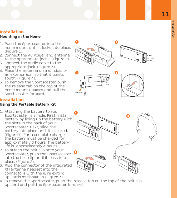 Installation11Installation Mounting in the Home1. Push the Sportscaster into thehome mount until it locks into place.(Figure 1). 2. Connect the AC Power and antennato the appropriate jacks. (Figure 2). 3. Connect the audio cable to theappropriate jack. (Figure 3).4. Place the antenna on a window oran exterior wall so that it pointssouth. (Figure 4).5. To Remove the Sportscaster, pushthe release tab on the top of thehome mount upward and pull theSportscaster forward.InstallationUsing the Portable Battery Kit1. Attaching the battery to yourSportscaster is simple. First, installbattery by lining up the battery withthe slots in the back of yourSportscaster. Next, slide thebattery into place until it is locked.(Figure1). For a complete charge,the battery must be charged forapproximately 3 hours. The batterylife is  approximately 4 hours.2. To attach the belt clip onto yourSportscaster, push the Sportscasterinto the belt clip until it locks intoplace. (Figure 2).3. Plug the connector of the integratedXM antenna headset into theconnectors with the wire exitingupwards as shown in (Figure 3).4. To remove the Sportscaster, push the release tab on the top of the belt clipupward and pull the Sportscaster forward.