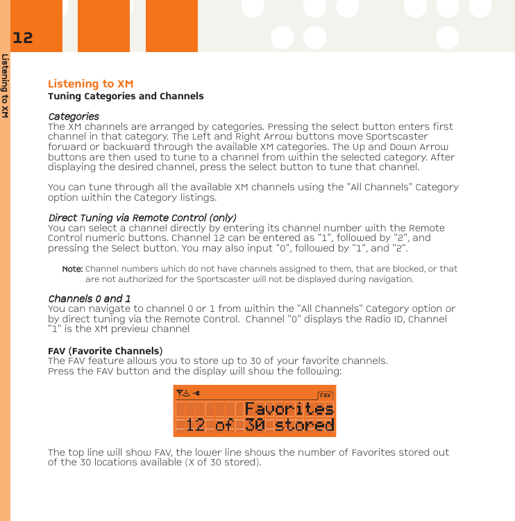 Listening tto XXMListening to XMTuning Categories and ChannelsCCaatteeggoorriieessThe XM channels are arranged by categories. Pressing the select button enters firstchannel in that category. The Left and Right Arrow buttons move Sportscasterforward or backward through the available XM categories. The Up and Down Arrowbuttons are then used to tune to a channel from within the selected category. Afterdisplaying the desired channel, press the select button to tune that channel. You can tune through all the available XM channels using the &quot;All Channels&quot; Categoryoption within the Category listings. DDiirreecctt TTuunniinngg vviiaa RReemmoottee CCoonnttrrooll ((oonnllyy))You can select a channel directly by entering its channel number with the RemoteControl numeric buttons. Channel 12 can be entered as &quot;1&quot;, followed by &quot;2&quot;, andpressing the Select button. You may also input &quot;0&quot;, followed by &quot;1&quot;, and &quot;2&quot;. Note: Channel numbers which do not have channels assigned to them, that are blocked, or thatare not authorized for the Sportscaster will not be displayed during navigation.CChhaannnneellss 00 aanndd 11You can navigate to channel 0 or 1 from within the &quot;All Channels&quot; Category option orby direct tuning via the Remote Control.  Channel &quot;0&quot; displays the Radio ID, Channel&quot;1&quot; is the XM preview channelFAV (Favorite Channels)The FAV feature allows you to store up to 30 of your favorite channels. Press the FAV button and the display will show the following:The top line will show FAV, the lower line shows the number of Favorites stored outof the 30 locations available (X of 30 stored).12