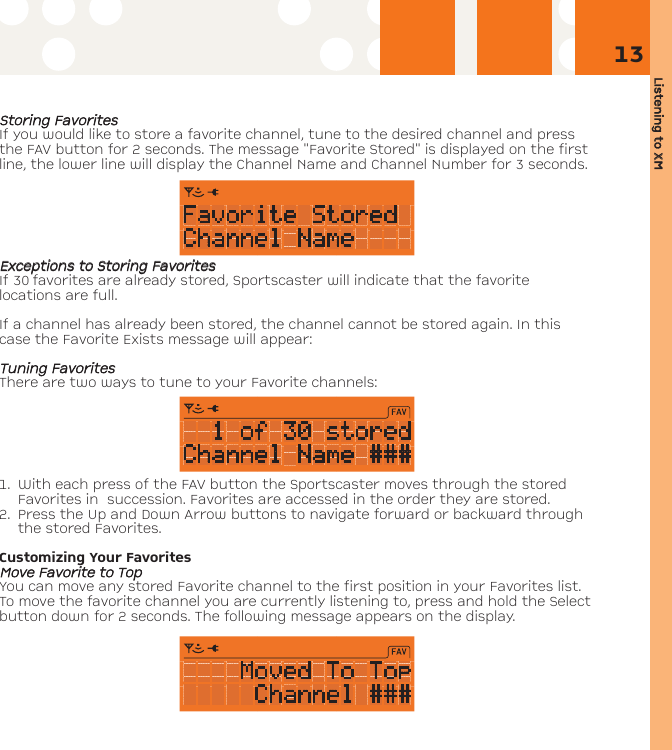 Listening tto XXM13SSttoorriinngg FFaavvoorriitteessIf you would like to store a favorite channel, tune to the desired channel and pressthe FAV button for 2 seconds. The message &quot;Favorite Stored&quot; is displayed on the firstline, the lower line will display the Channel Name and Channel Number for 3 seconds.EExxcceeppttiioonnss ttoo SSttoorriinngg FFaavvoorriitteessIf 30 favorites are already stored, Sportscaster will indicate that the favoritelocations are full.If a channel has already been stored, the channel cannot be stored again. In thiscase the Favorite Exists message will appear:TTuunniinngg FFaavvoorriitteess There are two ways to tune to your Favorite channels:1. With each press of the FAV button the Sportscaster moves through the storedFavorites in  succession. Favorites are accessed in the order they are stored.  2. Press the Up and Down Arrow buttons to navigate forward or backward throughthe stored Favorites.Customizing Your FavoritesMMoovvee FFaavvoorriittee ttoo TTooppYou can move any stored Favorite channel to the first position in your Favorites list.To move the favorite channel you are currently listening to, press and hold the Selectbutton down for 2 seconds. The following message appears on the display. 