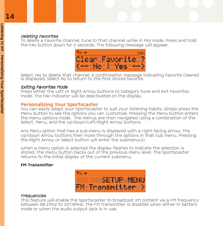 Listening tto XXM - PPersonalizing YYour SSportscasterDDeelleettiinngg FFaavvoorriitteessTo delete a Favorite channel, tune to that channel while in FAV mode. Press and holdthe FAV button down for 2 seconds. The following message will appear.Select Yes to delete that channel. A confirmation message indicating Favorite Clearedis displayed. Select No to return to the first stored favorite.EExxiittiinngg FFaavvoorriitteess MMooddeePress either the Left or Right Arrow buttons to Category tune and exit Favoritesmode. The FAV indicator will be deactivated on the display.Personalizing Your SportscasterYou can easily adapt your Sportscaster to suit your listening habits. Simply press theMenu button to see the options you can customize. Pressing the Menu button entersthe menu options mode.  The menus are then navigated using a combination of theSelect, Menu, and the Up/Down/Left/Right Arrow buttons. Any Menu option that has a sub-menu is displayed with a right-facing arrow. TheUp/Down Arrow buttons then move through the options in that sub menu. Pressingthe Right Arrow or Select button will enter the submenu(s).   When a menu option is selected the display flashes to indicate the selection isstored. The menu button backs out of the previous menu level. The Sportscasterreturns to the initial display of the current submenu. FM TransmitterFFrreeqquueenncciieessThis feature will enable the Sportscaster to broadcast XM content via a FM frequencybetween 88.1MHz to 107.9MHz. The FM Transmitter is disabled when either in batterymode or when the audio output jack is in use.14