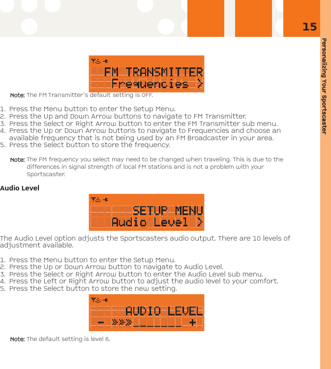 Personalizing YYour SSportscaster15Note: The FM Transmitter’s default setting is OFF.1. Press the Menu button to enter the Setup Menu. 2. Press the Up and Down Arrow buttons to navigate to FM Transmitter. 3. Press the Select or Right Arrow button to enter the FM Transmitter sub menu.4. Press the Up or Down Arrow buttons to navigate to Frequencies and choose anavailable frequency that is not being used by an FM Broadcaster in your area.5. Press the Select button to store the frequency.Note: The FM frequency you select may need to be changed when traveling. This is due to thedifferences in signal strength of local FM stations and is not a problem with yourSportscaster.Audio LevelThe Audio Level option adjusts the Sportscasters audio output. There are 10 levels ofadjustment available.1. Press the Menu button to enter the Setup Menu.2. Press the Up or Down Arrow button to navigate to Audio Level.3. Press the Select or Right Arrow button to enter the Audio Level sub menu.4. Press the Left or Right Arrow button to adjust the audio level to your comfort.5. Press the Select button to store the new setting. Note: The default setting is level 6.