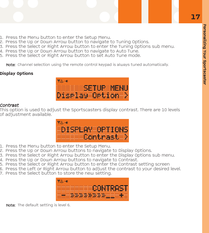 Personalizing YYour SSportscaster171. Press the Menu button to enter the Setup Menu. 2. Press the Up or Down Arrow button to navigate to Tuning Options. 3.  Press the Select or Right Arrow button to enter the Tuning Options sub menu.4. Press the Up or Down Arrow button to navigate to Auto Tune.5. Press the Select or Right Arrow button to set Auto Tune mode. Note: Channel selection using the remote control keypad is always tuned automatically.Display OptionsCCoonnttrraassttThis option is used to adjust the Sportscasters display contrast. There are 10 levelsof adjustment available. 1. Press the Menu button to enter the Setup Menu. 2. Press the Up or Down Arrow buttons to navigate to Display Options. 3. Press the Select or Right Arrow button to enter the Display Options sub menu.4. Press the Up or Down Arrow buttons to navigate to Contrast.5. Press the Select or Right Arrow button to enter the Contrast setting screen6. Press the Left or Right Arrow button to adjust the contrast to your desired level. 7. Press the Select button to store the new setting.Note: The default setting is level 6.