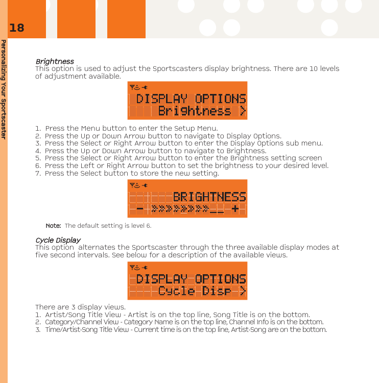 Personalizing YYour SSportscasterBBrriigghhttnneessssThis option is used to adjust the Sportscasters display brightness. There are 10 levelsof adjustment available. 1. Press the Menu button to enter the Setup Menu. 2. Press the Up or Down Arrow button to navigate to Display Options. 3. Press the Select or Right Arrow button to enter the Display Options sub menu.4. Press the Up or Down Arrow button to navigate to Brightness.5. Press the Select or Right Arrow button to enter the Brightness setting screen6. Press the Left or Right Arrow button to set the brightness to your desired level. 7. Press the Select button to store the new setting.Note: The default setting is level 6.CCyyccllee DDiissppllaayyThis option  alternates the Sportscaster through the three available display modes atfive second intervals. See below for a description of the available views.  There are 3 display views.1. Artist/Song Title View - Artist is on the top line, Song Title is on the bottom.2. Category/Channel View - Category Name is on the top line, Channel Info is on the bottom.3. Time/Artist-Song Title View - Current time is on the top line, Artist-Song are on the bottom.18