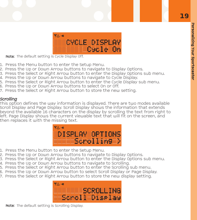 Personalizing YYour SSportscaster19Note: The default setting is Cycle Display Off.1. Press the Menu button to enter the Setup Menu. 2. Press the Up or Down Arrow buttons to navigate to Display Options. 3. Press the Select or Right Arrow button to enter the Display Options sub menu.4. Press the Up or Down Arrow buttons to navigate to Cycle Display.5. Press the Select or Right Arrow button to enter the Cycle Display sub menu.6. Press the Up or Down Arrow buttons to select On or Off. 7. Press the Select or Right Arrow button to store the new setting.SSccrroolllliinnggThis option defines the way information is displayed. There are two modes availableScroll Display and Page Display. Scroll Display shows the information that extendsbeyond the available 16 characters on the display by scrolling the text from right toleft. Page Display shows the current viewable text that will fit on the screen, andthen replaces it with the missing text.  1. Press the Menu button to enter the Setup Menu. 2. Press the Up or Down Arrow buttons to navigate to Display Options. 3. Press the Select or Right Arrow button to enter the Display Options sub menu.4. Press the Up or Down Arrow buttons to navigate to Scrolling.5. Press the Select or Right Arrow button to enter the Scrolling sub menu.6. Press the Up or Down Arrow button to select Scroll Display or Page Display. 7. Press the Select or Right Arrow button to store the new display setting.Note: The default setting is Scrolling Display.