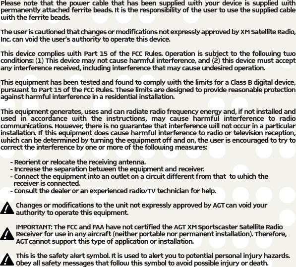 Please note that the power cable that has been supplied with your device is supplied withpermanently attached ferrite beads. It is the responsibility of the user to use the supplied cablewith the ferrite beads.The user is cautioned that changes or modifications not expressly approved by XM Satellite Radio,Inc. can void the user&apos;s authority to operate this device. This device complies with Part 15 of the FCC Rules. Operation is subject to the following twoconditions: (1) This device may not cause harmful interference, and (2) this device must acceptany interference received, including interference that may cause undesired operation.This equipment has been tested and found to comply with the limits for a Class B digital device,pursuant to Part 15 of the FCC Rules. These limits are designed to provide reasonable protectionagainst harmful interference in a residential installation.This equipment generates, uses and can radiate radio frequency energy and, if not installed andused in accordance with the instructions, may cause harmful interference to radiocommunications. However, there is no guarantee that interference will not occur in a particularinstallation. If this equipment does cause harmful interference to radio or television reception,which can be determined by turning the equipment off and on, the user is encouraged to try tocorrect the interference by one or more of the following measures:- Reorient or relocate the receiving antenna.- Increase the separation between the equipment and receiver.- Connect the equipment into an outlet on a circuit different from that  to which the receiver is connected.- Consult the dealer or an experienced radio/TV technician for help.Changes or modifications to the unit not expressly approved by AGT can void yourauthority to operate this equipment.IMPORTANT: The FCC and FAA have not certified the AGT XM Sportscaster Satellite RadioReceiver for use in any aircraft (neither portable nor permanent installation). Therefore,AGT cannot support this type of application or installation.This is the safety alert symbol. It is used to alert you to potential personal injury hazards.Obey all safety messages that follow this symbol to avoid possible injury or death.