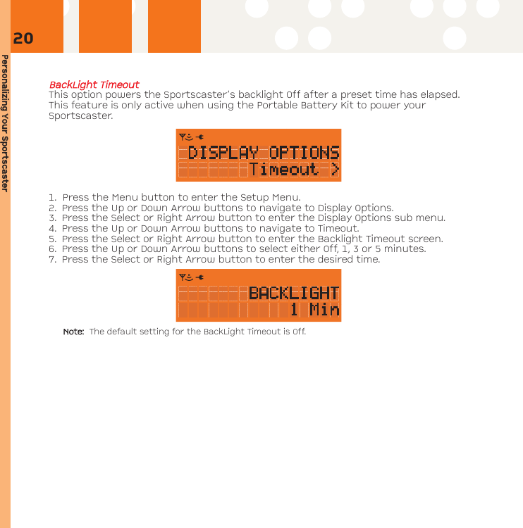 Personalizing YYour SSportscasterBBaacckkLLiigghhtt TTiimmeeoouuttThis option powers the Sportscaster’s backlight Off after a preset time has elapsed.This feature is only active when using the Portable Battery Kit to power yourSportscaster.1. Press the Menu button to enter the Setup Menu. 2. Press the Up or Down Arrow buttons to navigate to Display Options. 3. Press the Select or Right Arrow button to enter the Display Options sub menu.4. Press the Up or Down Arrow buttons to navigate to Timeout.5. Press the Select or Right Arrow button to enter the Backlight Timeout screen.6. Press the Up or Down Arrow buttons to select either Off, 1, 3 or 5 minutes.7. Press the Select or Right Arrow button to enter the desired time.Note: The default setting for the BackLight Timeout is Off.20