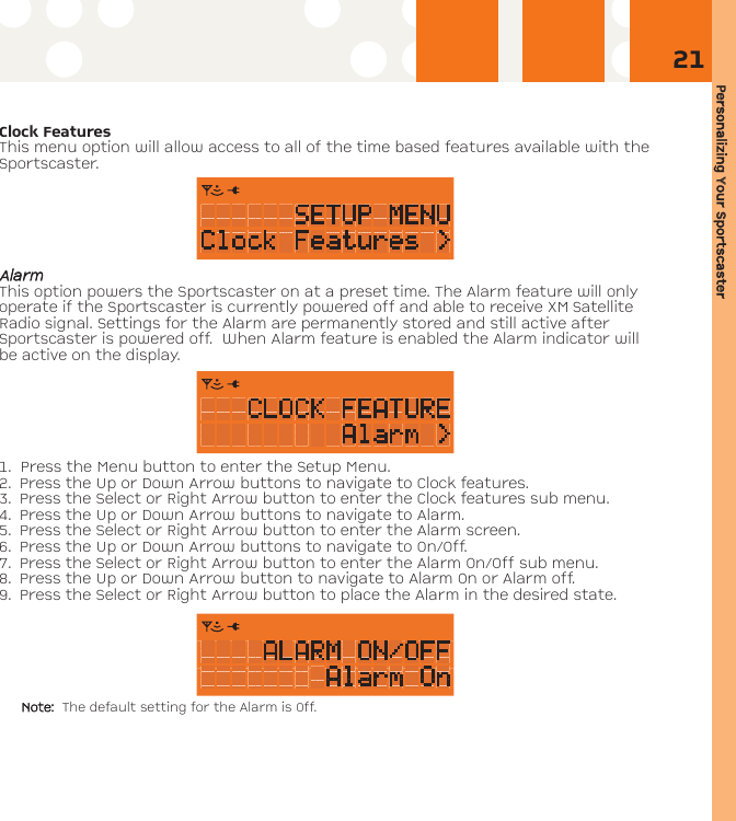 Personalizing YYour SSportscaster21Clock FeaturesThis menu option will allow access to all of the time based features available with theSportscaster.AAllaarrmmThis option powers the Sportscaster on at a preset time. The Alarm feature will onlyoperate if the Sportscaster is currently powered off and able to receive XM SatelliteRadio signal. Settings for the Alarm are permanently stored and still active afterSportscaster is powered off.  When Alarm feature is enabled the Alarm indicator willbe active on the display.1. Press the Menu button to enter the Setup Menu. 2. Press the Up or Down Arrow buttons to navigate to Clock features. 3. Press the Select or Right Arrow button to enter the Clock features sub menu.4. Press the Up or Down Arrow buttons to navigate to Alarm.5. Press the Select or Right Arrow button to enter the Alarm screen.6. Press the Up or Down Arrow buttons to navigate to On/Off.7. Press the Select or Right Arrow button to enter the Alarm On/Off sub menu.8. Press the Up or Down Arrow button to navigate to Alarm On or Alarm off.9. Press the Select or Right Arrow button to place the Alarm in the desired state. Note: The default setting for the Alarm is Off.