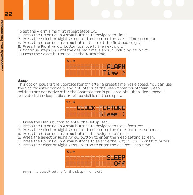 Personalizing YYour SSportscasterTo set the Alarm Time first repeat steps 1-5.6. Press the Up or Down Arrow buttons to navigate to Time.7. Press the Select or Right Arrow button to enter the Alarm Time sub menu.8. Press the Up or Down Arrow button to select the first hour digit.  9. Press the Right Arrow button to move to the next digit.10.Continue steps 8-9 until the desired time is shown including AM or PM.  11.Press the Select button to set the Alarm time.SSlleeeeppThis option powers the Sportscaster Off after a preset time has elapsed. You can usethe Sportscaster normally and not interrupt the Sleep timer countdown. Sleepsettings are not active after the Sportscaster is powered off. When Sleep mode isactivated, the Sleep indicator will be visible on the display.  1. Press the Menu button to enter the Setup Menu. 2. Press the Up or Down Arrow buttons to navigate to Clock features. 3. Press the Select or Right Arrow button to enter the Clock features sub menu.4. Press the Up or Down Arrow buttons to navigate to Sleep.5. Press the Select or Right Arrow button to enter the Sleep setting screen.6. Press the Up or Down Arrow buttons to select either Off, 15, 30, 45 or 60 minutes.7. Press the Select or Right Arrow button to enter the desired Sleep time.Note: The default setting for the Sleep Timer is Off.22