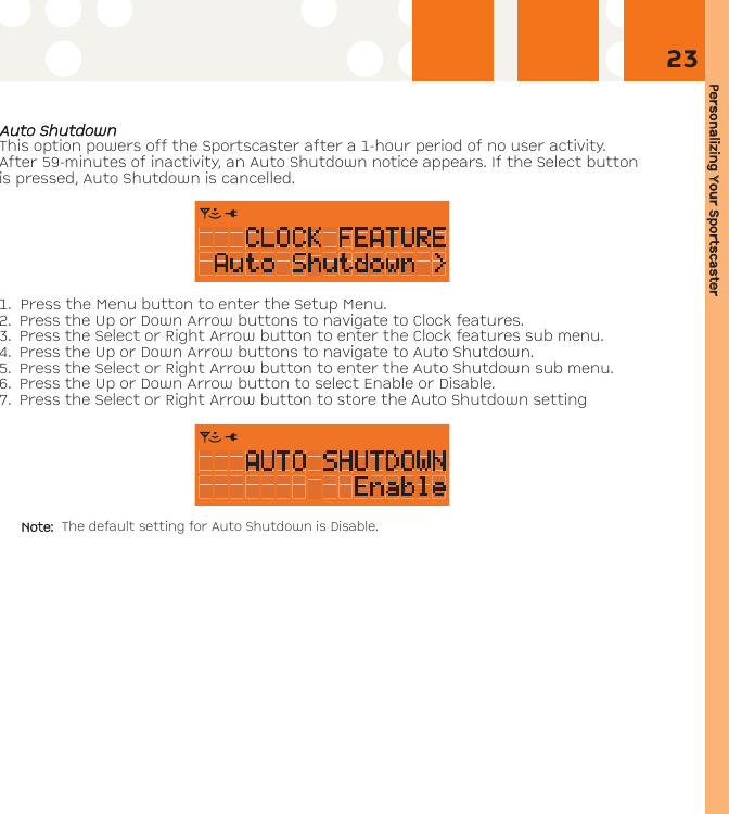 Personalizing YYour SSportscaster23AAuuttoo SShhuuttddoowwnnThis option powers off the Sportscaster after a 1-hour period of no user activity.After 59-minutes of inactivity, an Auto Shutdown notice appears. If the Select buttonis pressed, Auto Shutdown is cancelled.   1. Press the Menu button to enter the Setup Menu. 2. Press the Up or Down Arrow buttons to navigate to Clock features. 3. Press the Select or Right Arrow button to enter the Clock features sub menu.4. Press the Up or Down Arrow buttons to navigate to Auto Shutdown.5. Press the Select or Right Arrow button to enter the Auto Shutdown sub menu.6. Press the Up or Down Arrow button to select Enable or Disable. 7. Press the Select or Right Arrow button to store the Auto Shutdown settingNote: The default setting for Auto Shutdown is Disable.