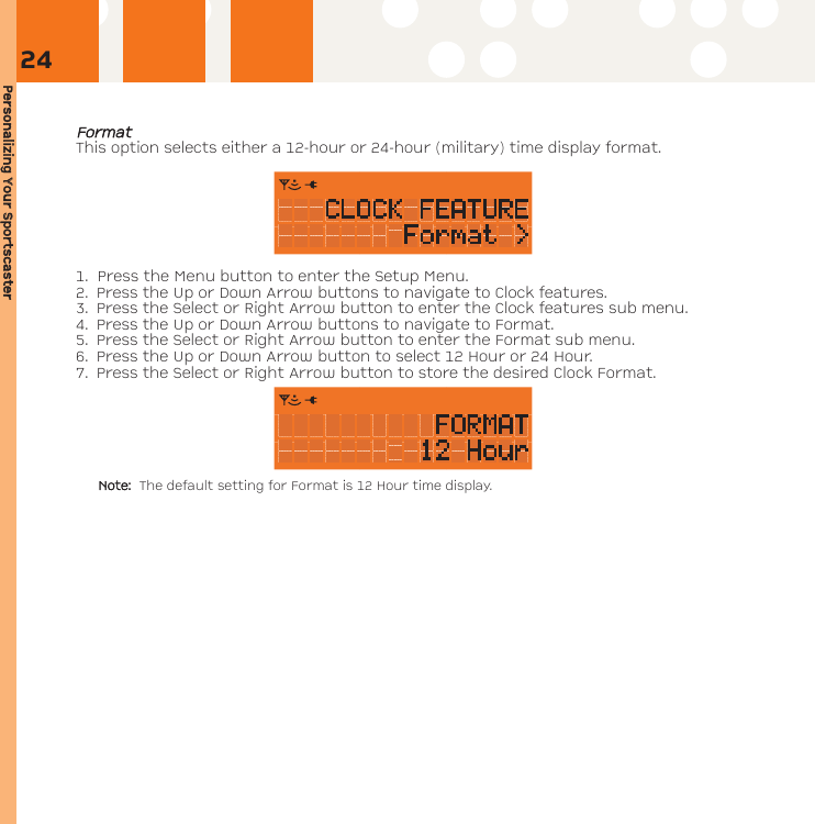 Personalizing YYour SSportscasterFFoorrmmaattThis option selects either a 12-hour or 24-hour (military) time display format.  1. Press the Menu button to enter the Setup Menu. 2. Press the Up or Down Arrow buttons to navigate to Clock features. 3. Press the Select or Right Arrow button to enter the Clock features sub menu.4. Press the Up or Down Arrow buttons to navigate to Format.5. Press the Select or Right Arrow button to enter the Format sub menu.6. Press the Up or Down Arrow button to select 12 Hour or 24 Hour. 7. Press the Select or Right Arrow button to store the desired Clock Format.Note: The default setting for Format is 12 Hour time display.24