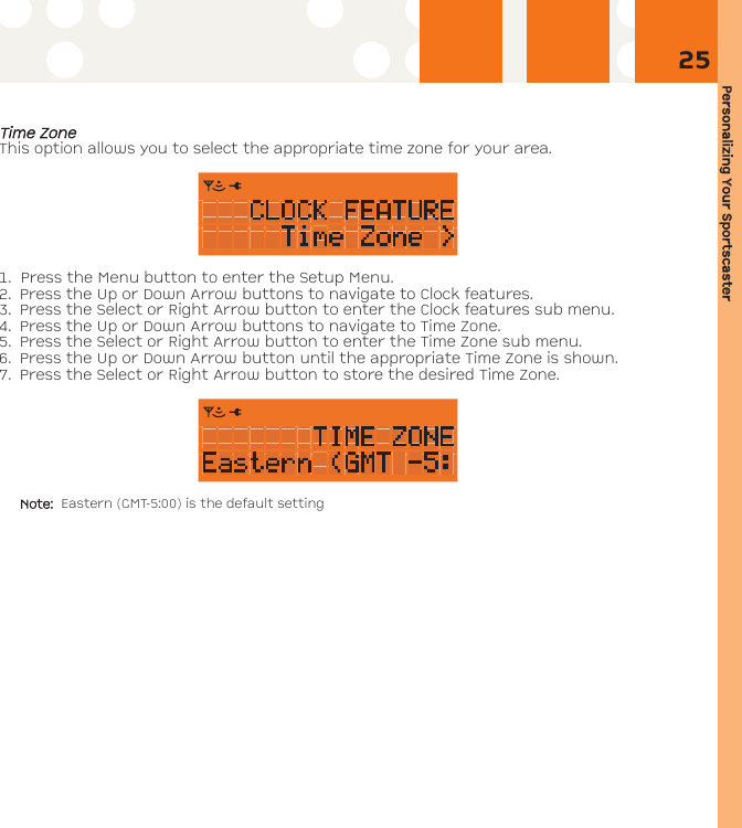 Personalizing YYour SSportscaster25TTiimmee ZZoonneeThis option allows you to select the appropriate time zone for your area.1. Press the Menu button to enter the Setup Menu. 2. Press the Up or Down Arrow buttons to navigate to Clock features. 3. Press the Select or Right Arrow button to enter the Clock features sub menu.4. Press the Up or Down Arrow buttons to navigate to Time Zone.5. Press the Select or Right Arrow button to enter the Time Zone sub menu.6. Press the Up or Down Arrow button until the appropriate Time Zone is shown. 7. Press the Select or Right Arrow button to store the desired Time Zone.Note:  Eastern (GMT-5:00) is the default setting