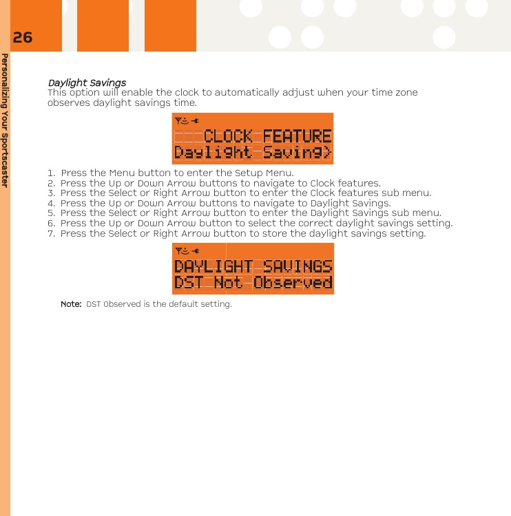 Personalizing YYour SSportscasterDDaayylliigghhtt SSaavviinnggssThis option will enable the clock to automatically adjust when your time zoneobserves daylight savings time.  1. Press the Menu button to enter the Setup Menu. 2. Press the Up or Down Arrow buttons to navigate to Clock features. 3. Press the Select or Right Arrow button to enter the Clock features sub menu.4. Press the Up or Down Arrow buttons to navigate to Daylight Savings.5. Press the Select or Right Arrow button to enter the Daylight Savings sub menu.6. Press the Up or Down Arrow button to select the correct daylight savings setting. 7. Press the Select or Right Arrow button to store the daylight savings setting.Note:  DST Observed is the default setting.26