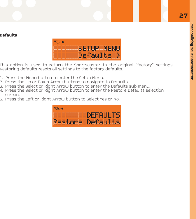 Personalizing YYour SSportscaster27DefaultsThis option is used to return the Sportscaster to the original &quot;factory&quot; settings.Restoring defaults resets all settings to the factory defaults. 1. Press the Menu button to enter the Setup Menu. 2. Press the Up or Down Arrow buttons to navigate to Defaults. 3. Press the Select or Right Arrow button to enter the Defaults sub menu.4. Press the Select or Right Arrow button to enter the Restore Defaults selectionscreen.5. Press the Left or Right Arrow button to Select Yes or No.