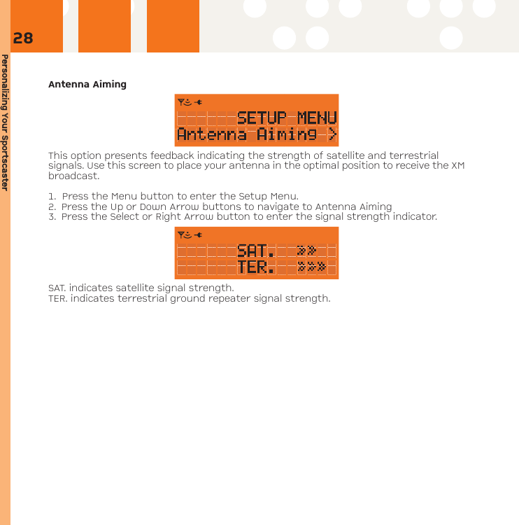 Personalizing YYour SSportscasterAntenna AimingThis option presents feedback indicating the strength of satellite and terrestrial signals. Use this screen to place your antenna in the optimal position to receive the XMbroadcast.1.  Press the Menu button to enter the Setup Menu. 2. Press the Up or Down Arrow buttons to navigate to Antenna Aiming 3. Press the Select or Right Arrow button to enter the signal strength indicator.SAT. indicates satellite signal strength.TER. indicates terrestrial ground repeater signal strength.28