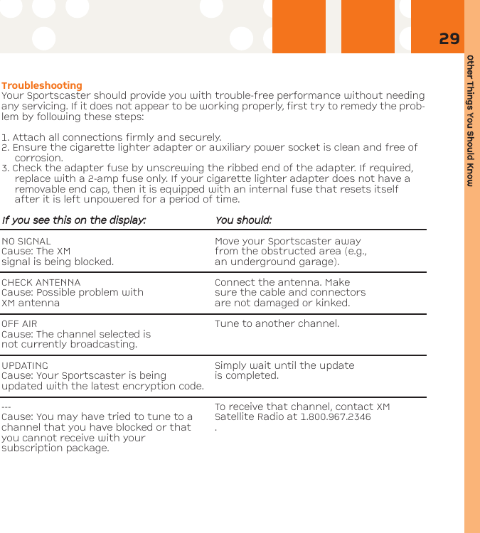 Other TThings YYou SShould KKnow29TroubleshootingYour Sportscaster should provide you with trouble-free performance without needingany servicing. If it does not appear to be working properly, first try to remedy the prob-lem by following these steps:1. Attach all connections firmly and securely.2. Ensure the cigarette lighter adapter or auxiliary power socket is clean and free ofcorrosion.3. Check the adapter fuse by unscrewing the ribbed end of the adapter. If required,replace with a 2-amp fuse only. If your cigarette lighter adapter does not have aremovable end cap, then it is equipped with an internal fuse that resets itselfafter it is left unpowered for a period of time.IIff yyoouu sseeee tthhiiss oonn tthhee ddiissppllaayy::YYoouu sshhoouulldd::NO SIGNAL Move your Sportscaster away Cause: The XM from the obstructed area (e.g., signal is being blocked. an underground garage).CHECK ANTENNA Connect the antenna. Make Cause: Possible problem with  sure the cable and connectorsXM antenna  are not damaged or kinked. OFF AIR Tune to another channel.Cause: The channel selected is not currently broadcasting.UPDATING Simply wait until the updateCause: Your Sportscaster is being   is completed.updated with the latest encryption code.--- To receive that channel, contact XMCause: You may have tried to tune to a Satellite Radio at 1.800.967.2346channel that you have blocked or that .you cannot receive with your subscription package.