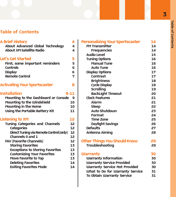 Table oof CContents3Table of ContentsA Brief History 4About Advanced Global Technology     4About XM Satellite Radio 4Let’s Get Started 5First, some important reminders         5Controls                 6Display 6Remote Control  7Activating Your Sportscaster                          8Installation 9-11Mounting to the Dashboard or Console   9Mounting to the Windshield 10Mounting in the Home 10Using the Portable Battery Kit 11Listening to XM   12Tuning Categories and Channels      12Categories 12 Direct Tuning via Remote Control (only)     12Channels 0 and 1  12FAV (Favorite Channels) 12Storing Favorites  13Exceptions to Storing Favorites         13Customizing Your Favorites 13Move Favorite to Top  13Deleting Favorites  14Exiting Favorites Mode 14Personalizing Your Sportscaster              14FM Transmitter 14Frequencies 14Audio Level 15Tuning Options  16Manual Tune  16Auto Tune  16Display Options 17Contrast 17Brightness 18Cycle Display  18Scrolling 19BackLight Timeout 20Clock Features 21Alarm 21Sleep 22Auto Shutdown  23Format 24Time Zone  25Daylight Savings  26Defaults 27Antenna Aiming 28Other Things You Should Know                  29Troubleshooting 29Warranty 30Warranty Information  30 Warranty Service Provided  30 Warranty Service Not Provided          30 What to Do for Warranty Service      31To Obtain Warranty Service                 31