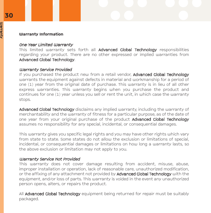 WarrantyWarranty InformationOOnnee-YYeeaarr LLiimmiitteedd WWaarrrraannttyyThis limited warranty sets forth all AAddvvaanncceedd GGlloobbaall TTeecchhnnoollooggyyresponsibilitiesregarding your product. There are no other expressed or implied warranties fromAAddvvaanncceedd GGlloobbaall TTeecchhnnoollooggyy.WWaarrrraannttyy SSeerrvviiccee PPrroovviiddeeddIf you purchased the product new from a retail vendor, AAddvvaanncceedd GGlloobbaall TTeecchhnnoollooggyywarrants the equipment against defects in material and workmanship for a period ofone (1) year from the original date of purchase. This warranty is in lieu of all otherexpress warranties. This warranty begins when you purchase the product andcontinues for one (1) year unless you sell or rent the unit, in which case the warrantystops.AAddvvaanncceedd GGlloobbaall TTeecchhnnoollooggyydisclaims any implied warranty, including the warranty ofmerchantability and the warranty of fitness for a particular purpose, as of the date ofone year from your original purchase of the product AAddvvaanncceedd GGlloobbaall TTeecchhnnoollooggyyassumes no responsibility for any special, incidental, or consequential damages.This warranty gives you specific legal rights and you may have other rights which varyfrom state to state. Some states do not allow the exclusion or limitations of special,incidental, or consequential damages or limitations on how long a warranty lasts, sothe above exclusion or limitation may not apply to you.WWaarrrraannttyy SSeerrvviiccee NNoott PPrroovviiddeeddThis warranty does not cover damage resulting from accident, misuse, abuse,improper installation or operation, lack of reasonable care, unauthorized modification,or the affixing of any attachment not provided by AAddvvaanncceedd GGlloobbaall TTeecchhnnoollooggyywith theequipment, and/or loss of parts. This warranty is voided in the event any unauthorizedperson opens, alters, or repairs the product.All AAddvvaanncceedd GGlloobbaall TTeecchhnnoollooggyyequipment being returned for repair must be suitablypackaged.30