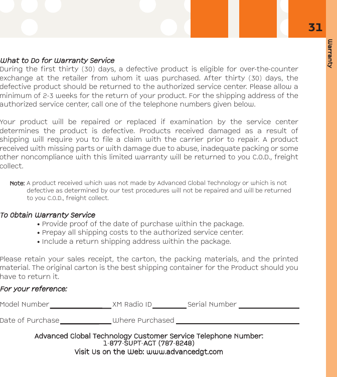 Warranty31WWhhaatt ttoo DDoo ffoorr WWaarrrraannttyy SSeerrvviicceeDuring the first thirty (30) days, a defective product is eligible for over-the-counterexchange at the retailer from whom it was purchased. After thirty (30) days, thedefective product should be returned to the authorized service center. Please allow aminimum of 2-3 weeks for the return of your product. For the shipping address of theauthorized service center, call one of the telephone numbers given below. Your product will be repaired or replaced if examination by the service centerdetermines the product is defective. Products received damaged as a result ofshipping will require you to file a claim with the carrier prior to repair. A productreceived with missing parts or with damage due to abuse, inadequate packing or someother noncompliance with this limited warranty will be returned to you C.O.D., freightcollect.Note: A product received which was not made by Advanced Global Technology or which is notdefective as determined by our test procedures will not be repaired and will be returnedto you C.O.D., freight collect.TToo OObbttaaiinn WWaarrrraannttyy SSeerrvviiccee• Provide proof of the date of purchase within the package.• Prepay all shipping costs to the authorized service center.• Include a return shipping address within the package.Please retain your sales receipt, the carton, the packing materials, and the printedmaterial. The original carton is the best shipping container for the Product should youhave to return it.FFoorr yyoouurr rreeffeerreennccee::Model Number XM Radio ID Serial NumberDate of Purchase Where PurchasedAAddvvaanncceedd GGlloobbaall TTeecchhnnoollooggyy CCuussttoommeerr SSeerrvviiccee TTeelleepphhoonnee NNuummbbeerr:: 11-887777-SSUUPPTT-AAGGTT ((778877-88224488))VViissiitt UUss oonn tthhee WWeebb:: wwwwww..aaddvvaanncceeddggtt..ccoomm